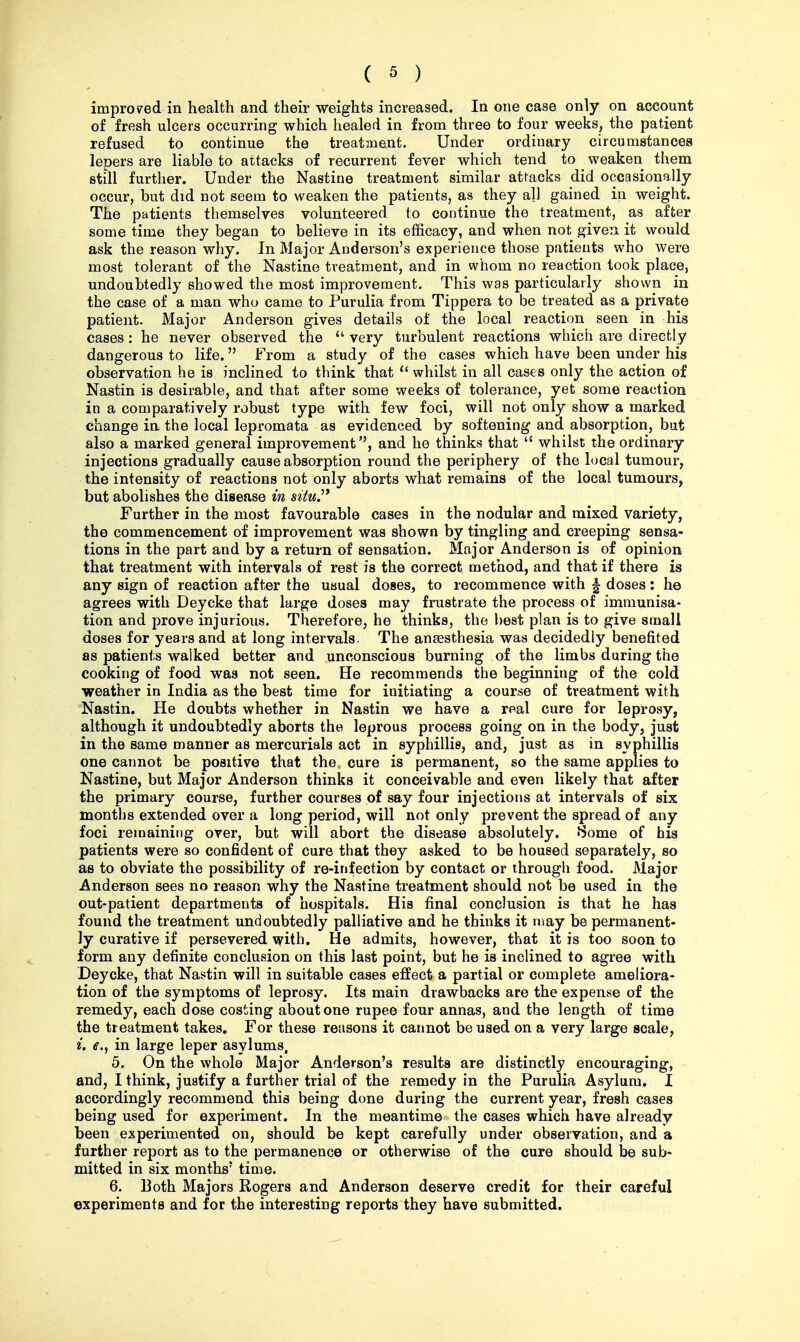 improved in health and their weights increased. In one case only on account of fresh ulcers occurring which healed in from three to four weeks, the patient refused to continue the treatment. Under ordinary circumstances lepers are liable to attacks of recurrent fever which tend to weaken them still further. Under the Nastine treatment similar attacks did occasionally occur, but did not seem to weaken the patients, as they a]l gained in weight. The patients themselves volunteered to continue the treatment, as after some time they began to believe in its efficacy, and when not given it would ask the reason why. In Major Anderson's experience those patients who were most tolerant of the Nastine treatment, and in whom no reaction took place, undoubtedly showed the most improvement. This was particularly shown in the case of a man who came to Purulia from Tippera to be treated as a private patient. Major Anderson gives details of the local reaction seen in his cases : he never observed the  very turbulent reactions which are directly dangerous to life. From a study of the cases which have been under his observation he is inclined to think that  whilst in all cases only the action of Nastin is desirable, and that after some weeks of tolerance, yet some reaction in a comparatively robust type with few foci, will not only show a marked change in the local lepromata as evidenced by softening and absorption, but also a marked general improvement, and he thinks that  whilst the ordinary injections gradually cause absorption round the periphery of the local tumour, the intensity of reactions not only aborts what remains of the local tumours, but abolishes the disease in situ.''* Further in the most favourable cases in the nodular and mixed variety, the commencement of improvement was shown by tingling and creeping sensa- tions in the part and by a return of sensation. Major Anderson is of opinion that treatment with intervals of rest is the correct method, and that if there is any sign of reaction after the usual doses, to recommence with ^ doses: he agrees with Deycke that large doses may frustrate the process of immunisa- tion and prove injurious. Therefore, he thinks, the best plan is to give small doses for years and at long intervals. The anaesthesia was decidedly benefited as patients walked better and unconscious burning of the limbs during the cooking of food was not seen. He recommends the beginning of the cold weather in India as the best time for initiating a course of treatment with Nastin. He doubts whether in Nastin we have a real cure for leprosy, although it undoubtedly aborts the leprous process going on in the body, just in the same manner as mercurials act in syphillis, and, just as in syphillis one cannot be positive that the cure is permanent, so the same applies to Nastine, but Major Anderson thinks it conceivable and even likely that after the primary course, further courses of say four injections at intervals of six months extended over a long period, will not only prevent the spread of any foci remaining over, but will abort the disease absolutely. fSome of bis patients were so confident of cure that they asked to be housed separately, so as to obviate the possibility of re-infection by contact or through food. Major Anderson sees no reason why the Nastine treatment should not be used in the out-patient departments of hospitals. His final conclusion is that he has found the treatment undoubtedly palliative and he thinks it may be permanent- ly curative if persevered with. He admits, however, that it is too soon to form any definite conclusion on this last point, but he is inclined to agree with Deycke, that Nastin will in suitable cases effect a partial or complete ameliora- tion of the symptoms of leprosy. Its main drawbacks are the expense of the remedy, each dose costing about one rupee four annas, and the length of time the treatment takes. For these reasons it cannot be used on a very large scale, i. e.j in large leper asylums, 5. On the whole Major Anderson's results are distinctly encouraging, and, I think, justify a further trial of the remedy in the Purulia Asylum. I accordingly recommend this being done during the current year, fresh cases being used for experiment. In the meantime the cases which have already been experimented on, should be kept carefully under observation, and a further report as to the permanence or otherwise of the cure should be sub- mitted in six months' time. 6. 13oth Majors Rogers and Anderson deserve credit for their careful experiments and for the interesting reports they have submitted.