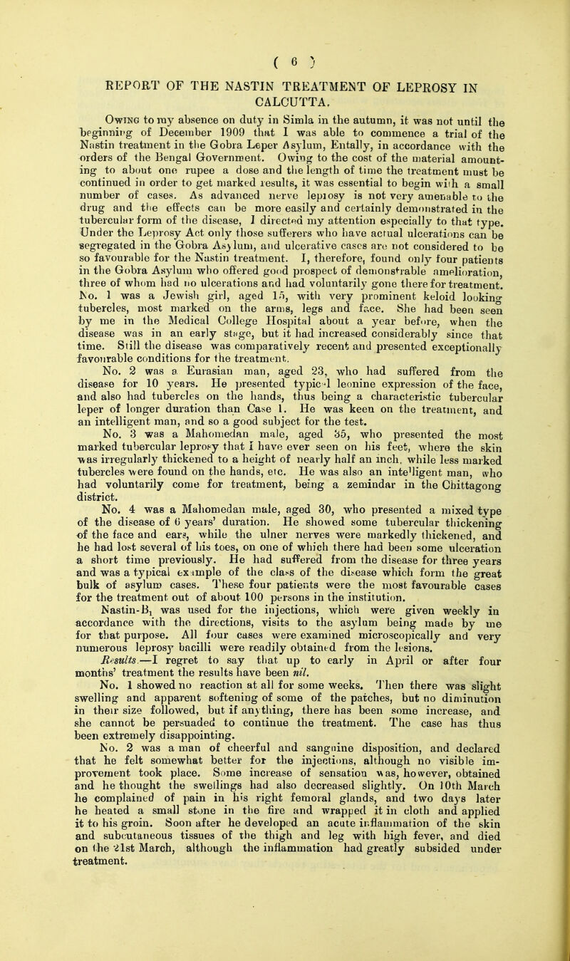 REPORT OF THE NA8TIN TREATMENT OF LEPROSY IN CALCUTTA, Owing to ray absence on duty in Simla in the autumn, it was not until the T)eginniitg of December 1909 thnt I was able to commence a trial of the Nastin treatment in the Gobra Leper Asylum, Entally, in accordance with the orders of the Bengal Government. Owing to the cost of the D)aterial amount- ing to about one rupee a dose and the length of time the treatment must be continued in order to get marked results, it was essential to begin wiih a small number of cases. As advanced nerve lepiosy is not very amenable to the drug and tlie effects can be more easily and certainly demonstrated in the tubercular form of the disease, J directed my attention especially to that type. Under the Leprosy Act only those sufferers who have actual ulcerations can be ■segregated in the Gobra Asylum, and ulcerative cases are not considered to be so favourable for the Nastin treatment. I, therefore, found only four patients in the Gobra Asylum who offered good prospect of demonstrable amelioration, three of whom had no ulcerations and had voluntarily gone there for treatment. IS'o. 1 was a Jewish girl, aged 1^, with very prominent keloid lookino- tubercles, most marked on the arms, legs and face. She had been seen by me in the Medical College Hospital about a year before, when the disease was in an early stfige, but it had increased considerably since that time. Still the disease was comparatively recent and presented exceptionally favourable conditions for the treatment. No. 2 was a Eurasian man, aged 23, who had suffered from the disease for 10 years. He presented typic4 leonine expression of the face, and also had tubercles on the hands, thus being a characteristic tubercular leper of longer duration than Case I. He was keen on the treatment, and an intelligent man, and so a good subject for the test. No. 3 was a Mahomedan male, aged 35, who presented the most marked tubercular leproey that I have ever seen on his feet, where the skin -was irregularly thickened to a height of nearly half an inch, while less marked tubercles were found on the hands, etc. He was also an intelligent man, who had voluntarily come for treatment, being a zemindar in the Cbittagong district. No. 4 was a Mahomedan male, aged 30, who presented a mixed type of the disease of 0 years' duration. He showed some tubercular thickening of the face and ears, while the ulner nerves were markedly thickened, and he had lost several of his toes, on one of which there had been some ulceration a short time previously. He had suffered from the disease for three years and was a typical example of the class of the disease which form the great bulk of asylum cases. These four patients were the most favourable cases for the treatment out of about 100 persons in the institution. Nastin-Bi was used for ttie injections, which were given weekly in accordance with the directions, visits to the asylum being made by me for that purpose. All four cases were examined microscopically and very numerous leprosy bacilli were readily obtained from the lesions. Results.—I regret to say that up to early in April or after four months' treatment the results have been nil. No. 1 showed no reaction at all for some weeks. Then there was slight swelling and apparent softening of some of the patches, but no diminution in their size followed, but if an) thing, there has been some increase, and she cannot be persuaded to continue the treatment. The case has thus been extremely disappointing. No. 2 was a man of cheerful and sanguine disposition, and declared that he felt somewhat better for the injections, although no visible im- proTement took place. Some increase of sensation A^as, however, obtained and bethought the swellings had also decreased slightly. On 10th March lie complained of pain in his right femoral glands, and two days later he heated a small stone in the fire and wrapped it in cloth and applied it to his groin. Soon after he developed an acute inflammation of the skin and subcutaneous tissues of the thigh and leg with high fever, and died on the 21st March, although the inflammation had greatly subsided under treatment.