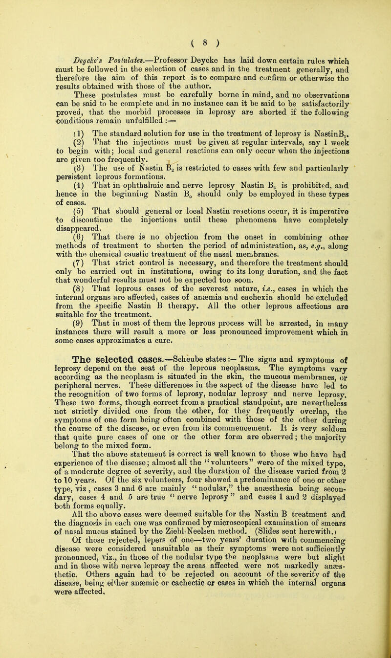 Deycke's Postulates.—Professor Deycke has laid down certain rules which must be followed in the selection of cases and in the treatment generally, and therefore the aim of this report is to compare and confirm or otherwise the results obtained with those of the author. These postulates must be carefully borne in mind, and no observations can be said to be complete and in no instance can it be said to be satisfactorily proved, that the morbid processes in leprosy are aborted if the following conditions remain unfulfilled :— (1) The standard solution for use in the treatment of leprosy is NastinBi, (2) That the injections must be given at regular intervals, say 1 week to begin with; local and general reactions can only occur when the injections are given too frequently. (3) The use of Nastin Ba is restricted to cases with few and particularly * persistent leprous formations. (4) That in ophthalmic and nerve leprosy Nastin Eg is prohibited, and hence in the beginning Nastin should only be employed in these types of cases. (5) That should general or local Nastin reactions occur, it is imperative to discontinue the injections until these phenomena have completely disappeared. (6j That there is no objection from the onset in combining other methods of treatment to shorten the period of administration, as, e.g.^ along with the chemical caustic treatment of the nasal membranes. (7) That strict control is necessary, and therefore the treatment should only be carried out in institutions, owing to its long duration, and the fact that wonderful results must not be expected too soon. (8) That leprous cases of the severest nature, cases in which the internal organs are affected, cases of anaemia and cachexia should be excluded from the specific Nastin B therapy. All the other leprous affections are suitable for the treatment. (9) That in most of them the leprous process will be arrested, in many instances there will result a more or less pronounced improvement which ia some cases approximates a cure. The selected cases.—Scheube states:— The signs and symptoms of leprosy depend on the seat of the leprous neoplasms. The symptoms vary according as the neoplasm is situated in the skin, the mucous membranes, or peripheral nerves. These differences in the aspect of the disease have led to the recognition of two forms of leprosy, nodular leprosy and nerve leprosy. These two forms, though correct from a practical standpoint, are nevertheless not strictly divided one from the other, for they frequently overlap, the symptoms of one form being often combined with those of the other during the course of the disease, or even from its commencement. It is very seldom that quite pure cases of one or the other form are observed; the majority belong to the mixed form. That the above statement is correct is well known to those who have had experience of the disease; almost all the ''volunteers were of the mixed type, of a moderate degree of severity, and the duration of the disease varied from 2 to 10 years. Of the six volunteers, four showed a predominance of one or other type, viz , cases 3 and 6 are mainly nodular, the anaesthesia being secon- dary, cases 4 and 5 are true  nerve leprosy  and cases 1 and 2 displayed both forms equally. All the above cases were deemed suitable for the Nastin B treatment and the diagnosis in each one was confirmed by microscopical examination of smears of nasal mucus stained by the Ziehl-Neelsen method. (Slides sent herewith.) Of those rejected, lepers of one—two years' duration with commencing disease were considered unsuitable as their symptoms were not sufficiently pronounced, viz., in those of the nodular typo the neoplasms were but slight and in those with nerve leprosy the areas affected were not markedly anaes- thetic. Others again had to be rejected ou account of the severity of the disease, being either anaemic or cachectic or cases in which the internal organs were affected.