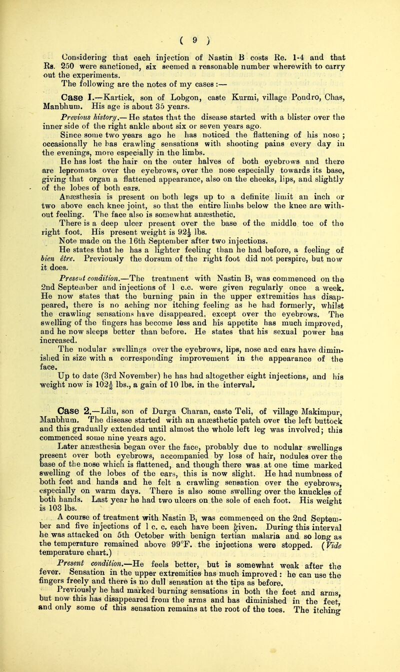 Considering that each injection of Nastin B costs Re. 1-4 and that Rs. 250 were sanctioned, six seemed a reasonable number wherewith to carry out the experiments. The following are the notes of my cases :— Case I.—Kartick, son of Lobgon, caste Kurmi, village Pondro, Chas, Manbhum. His age is about 35 years. Previous history,— He states that the disease started with a blister over the inner side of the right ankle about six or seven years ago. Since some two years ago he has noticed the flattening of his nose ; occasionally he has crawling sensations with shooting pains every day iu the evenings, more especially in the limbs. He has lost the hair on the outer halves of both eyebrows and there are lepromata over the eyebrows, over the nose especially towards its base, giving that organ a flattened appearance, also on the cheeks, lips, and slightly of the lobes of both ears. Anaesthesia is present on both legs up to a definite limit an inch or two above each knee joint, so that the entire limbs below the knee are with- out feeling. The face also is somewhat anaesthetic. There is a deep ulcer present over the base of the middle toe of the right foot. His present weight is 92| lbs. Note made on the 16th September after two injections. He states that he has a lighter feeling than he had before, a feeling of Men etre. Previously the dorsum of the right foot did not perspire, but now it does. Present condition.—The treatment with Nastin Bj was commenced on the 2nd September and injections of 1 c.c. were given regularly once a week. He now states that the burning pain in the upper extremities has disap- peared, there is no aching nor itching feeling as he had formerly, whilst the crawling sensations have disappeared, except over the eyebrows. The swelling of the fingers has become less and his appetite has much improved, and he now sleeps better than before. He states that his sexual power has increased. The nodular swellings over the eyebrows, lips, nose and ears have dimin- ished in size with a corresponding improvement in the appearance of the face. Up to date (3rd November) he has had altogether eight injections, and his weight now is 102^ lbs., a gain of 10 lbs. in the interval. Case 2.—Lilu, son of Durga Charan, caste Teli, of village Makimpur, Manbhum. The disease started with an anaesthetic patch over the left buttock and this gradually extended until almost the whole left leg was involved; this commenced some nine years ago. Later anaesthesia began over the face, probably due to nodular swellings present over both eyebrows, accompanied by loss of hair, nodules over the base of the nose which is flattened, and though there was at one time marked swelling of the lobes of the ears, this is now slight. He had numbness of both feet and hands and he felt a crawling sensation over the eyebrows, especially on warm days. There is also some swelling over the knuckles of both hands. Last year he had two ulcers on the sole of each foot. His weight is 103 lbs. . r ,g A course of treatment with Nastin Bi was commenced on the 2nd Septem- ber and five injections of 1 c. c. each have been given. During this interval he was attacked on 5th October with benign tertian malaria and so long as the temperature remained above 99°F. the injections were stopped. (Vide temperature chart.) Present condition.—B.^ feels better, but is somewhat weak after the fever. Sensation in the upper extremities has much improved : he can use the fingers freely and there is no dull sensation at the tips as before. Previously he had marked burning sensations in both the feet and arms but nOw this has disappeared from the arms and has diminished in the feet' and only some of this sensation remains at the root of the toes. The itching