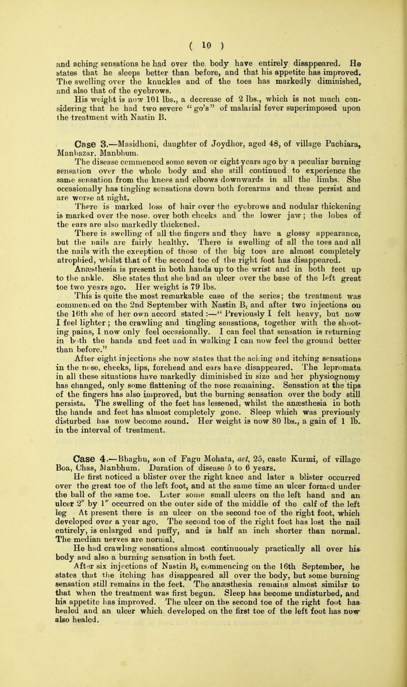and aching sensations he had over the body have entirely disappeared. He states that he sleeps better than before, and that his appetite has improved. TJie swelling over the knuckles and of the toes has markedly diminished^ and also that of the eyebrows. His weight is now 101 lbs., a decrease of 2 lbs., which is not much con- sidering that he had two severe go's of malarial fever superimposed upon the treatment with Nastin B. Case 3.—Masidhoni, daughter of Joydhor, aged 48, of village Pachiara^ Manbazar, Manbhum. The disease commenced some seven or eight years ago by a peculiar burning aeiisation over tiie whole body and she still continued to experience the same sensation from the knees and elbows downwards in all the limbs. She occasionally has tingling sensations down both forearms and these persist and are worse at night. There is marked loss of hair over the eyebrows and nodular thickening is marked over the nose, over both cheeks and the lower jaw; the lobes of the ears are also markedly thickened. There is swelling of all the fingers and they have a glossy appearance, but the nails are fairly healthy. There is swelling of all the toes and all the nails with the exception of those of the big toes are almost completely atrophied, whilst that of the second toe of the right foot has disappeared. Anajsthesia is present in both hands up to the wrist and in both feet up to the ankle. She states that she had an ulcer over the base of the left great toe two years ago. Her weight is 79 lbs. This is quite the most remarkable case of the series; the treatment was -commenued on the 2nd September with Nastin Bi and after two injections on the 16th she of her own accord stated :— Previously I felt heavy, but now I feel lighter ; the crawling and tingling sensations, together with the shoot- ing pains, I now only feel occasionally. I can feel that sensation is returning in b'lth the hands and feet and in walking I can now feel the ground better than before. After eight injections she now states that the aching and itching sensation* in the ncse, cheeks, lips, forehead and ears have disappeared. The lepromata in all these situations have markedly diminished in size and her physiognomy has changed, only some flattening of the nose remaining. Sensation at the tips of the fingers has also improved, but the burning sensation over the body still persists. The swelling of the feet has lessened, whilst the anaesthesia in both the hands and feet has almost completely gone. Sleep which was previously disturbed has now become sound. Her weight is now 80 lbs., a gain of 1 lb., in the interval of treatment. Ca.se 4.—Bhaghu, son of Fagu Mohata, aet^ 25, caste Kurmi, of village Boa, Chas, Manbhum. Duration of disease 5 to 6 years. He first noticed a blister over the right knee and later a blister occurred over the great toe of the left foot, and at the same time an ulcer formed under the ball of the same toe. Later some small ulcers on the left hand and an ulcer 2 by \ occurred on the outer side of the middle of the calf of the left leg At present there is an ulcer on the second toe of the right foot, which developed over a year ago. The second toe of the right foot has lost the nail entirely, is enlarged and puffy, and is half an inch shorter than normal. The median nerves are normal. He had crawling sensations almost continuously practically all over his- body and also a burning sensation in both feet. Aft')r six injections of Nastin B^ commencing on the 16th September, he states that the itching has disappeared all over the body, but some burning sensation still remains in the feet. The anaesthesia remains almost similar to that when the treatment was first begun. Sleep has become undisturbed, and his appetite has improved. The ulcer on the second toe of the right foot has healed and an ulcer which developed on the first toe of the left foot has now also healed.