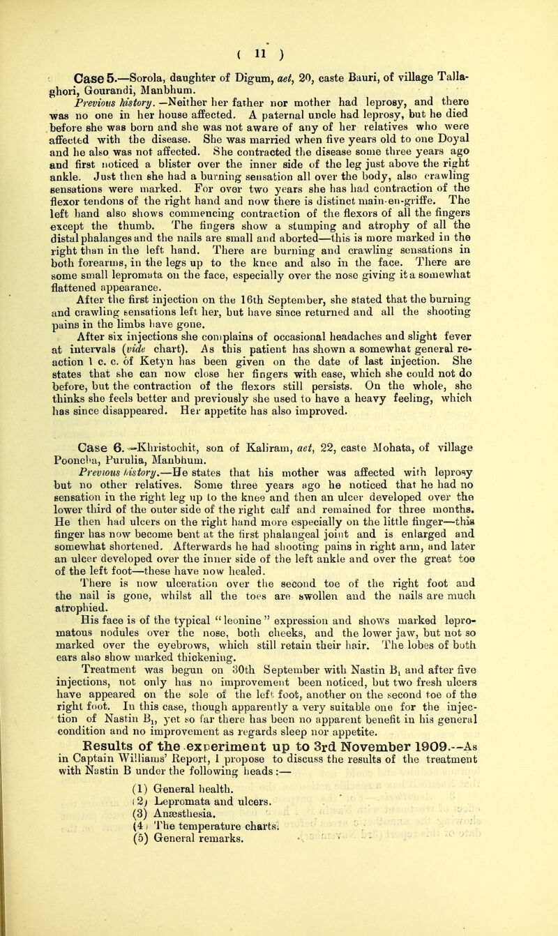 Case 5.—Sorola, daughter of Digum, aet, 20, caste Bauri, of village Talla- ghori, Gourandi, Manbhum. Previous history. —Neither her father nor mother had leprosy, and there was no one in her house affected. A paternal uncle had leprosy, but he died before she was born and she was not aware of any of her relatives who were affected with the disease. She was married when five years old to one Doyal and he also was not affected. She contracted the disease some three years ago and first noticed a bUster over the inner side of the leg just above the right ankle. Just then she had a burning sensation all over the body, also crawling sensations were marked. For over two years she has had contraction of the flexor tendons of the right hand and now there is distinct main-en-griffe. The left hand also shows commencing contraction of the flexors of all the fingers except the thumb. The fingers show a stumping and atrophy of all the distal phalanges and the nails are small and aborted—this is more marked in the right than in the left hand. There are burning and crawling sensations in both forearms, in the legs up to the knee and also in the face. There are some small lepromata on the face, especially over the nose giving it a somewhat flattened appearance. After the first injection on the 16th September, she stated that the burning and crawling sensations left her, but have since returned and all the shooting pains in the limbs iiave gone. After six injections she complains of occasional headaches and slight fever at intervals {vide chart). As this patient has shown a somewhat general re- action I c. c. of Ketyn has been given on the date of last injection. She states that she can now close her fingers with ease, which she could not do before, but the contraction of the flexors still persists. On the whole, she thinks she feels better and previously she used to have a heavy feeling, which has since disappeared. Her appetite has also improved. Case 6. ^Khristochit, son of Kaliram, aet^ 22, caste Mohata, of village Pooncba, Purulia, Manbhum. Previous history.—He states that his mother was affected with leprosy but no other relatives. Some three years ago he noticed that he had no sensation in the right leg iip to the knee and then an ulcer developed over the lower third of the outer side of the right calf and remained for three months. He then had ulcers on the right hand more especially on the little finger—this finger has now become bent at, the first phalangeal joint and is enlarged and somewhat shortened. Afterwards he had shooting pains in right arm, and later an ulcer developed over the inner side of the left ankle and over the great toe of the left foot—these have now healed. There is now ulceration over the second toe of the right foot and the nail is gone, whilst all the toes are swollen and the nails are much atrophied. His face is of the typical  leonine  expression and shows marked lepro- matous nodules over the nose, both cheeks, and the lower jaw, but not so marked over the eyebrows, which still retain their hair. The lobes of both ears also show marked thickening. Treatment was begun on 30th September with Nastin and after five injections, not only has no improvement been noticed, but two fresh ulcers have appeared on the sole of the left^^ foot, another on the second toe of the right foot. In this case, though apparently a very suitable one for the injec- tion of Nastin B^, yeX so far there has been no apparent benefit in his general condition and no improvement as regards sleep nor appetite. Results of the experiment up to 3rd November 1909.—As in Captain Williams' Report, 1 propose to discuss the results of the treatment with Nastin B under the following lieads :— (1) General health. (2j Lepromata and ulcers. - . (3) Anaesthesia. x ■ - ^ ^ (4/ The temperature charts; ■ '  ^ ' ^'^ \ (5) General remarks. .'^lO uijt; - - <a.^ v. u.