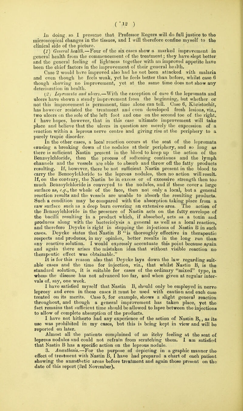 (M2 ) In doing so I presume that Professor Rogers will do full justice to tho microscopical changes in the tissues, and I will therefore confine myself to the clinical side of the picture. (1) General health.—Four of the six cases show a marked improvement in general health from the commencement of the treatment; they have slept better and the general feeling of lightness together with an improved appetite have been the chief factors in the improvement of their general health. Case 2 would have improved also had he not been attacked 7»'ith malaria and even though he feels weak, yet he feels better than before, whilst case 6 though showing no improvement, yet at the same time does not show any deterioration in health. (2j Leproimta and uhers.—With the exception of ca?e 6 the lepromata and ulcers have shown a steady improvement from the beginning, but whether or not this improvement is permanent, time alone can tell. Case 6, Khristochit, has however resisted the treatment and even developed fresh lesions, viz., two ulcers on the sole of the left foot and one on the second toe of the right. I have hopes, however, that in this case ultimate improvement will take place and believe that the ulcers in question are merely the expression of a reaction within a leprous nerve centre and giving rise at the periphery to a purely tropic disorder. In the other cases, a local reaction occurs at the seat of the lepromata causing a breaking down of the nodules at their periphery, and so long as there is suflficient Nastin present in the blood to keep up the action of the Benzoylchloride, then the process of softening continues and the lymph channels and the vessels are able to absorb and throw off the fatty products resulting. If, however, there be not sufficient Nastin present in the blood to carry the Benzoylchloride to the leprous nodules, then no action will result. If, on the contrary, the Nastin be in excess or of excessive strength then too much Benzoylchloride is conveyed to the nodules, and if these cover a large surface as, c.^., the whole of the face, then not only a local, but a general reaction results and the vessels are unable to absorb the resulting products. Such a condition may be compared with the absorption taking place from a raw surface such as a deep burn covering an extensive area. The action of the Benzoylchloride in the presence of Nastin acts on the fatty envelope of the bacilli resulting in a product which, if absorbed, acts as a toxin aud produces along with the bacteriolysis a general as well as a local reaction, and therefore Deycke is right in stopping the injections of Nastin B in such cases. Deycke states that Nastin B is thoroughly effective in therapeutic respects and produces, in my opinion, better results in the long run than any reactive solution. I would expressly accentuate this point because again and again there arises the mistaken idea that without visible reaction no therapeutic effect was obtainable. It is for this reason also that Deycke lays down the law regarding suit- able cases and the time for injection, viz., that whilst Nastin B^ is the standard solution, it is suitable for cases of the ordinary mixed type, in whom the disease has not advanced too far, and when given at regular inter- vals of, say, one week. I have satisfied myself that Nastin Bg should only be employed in nerve leprosy and even in these cases it must be used with caution and each case treated on its merits. Case 5, for example, shows a slight general reaction throughout, and though a general improvement has taken place, yet the fact remains that sufficient time should be allowed to lapse between the injections to allow of complete absorption of the products. I have not hitherto had any experience of the action of Nastin Bg, as its use was prohibited in my cases, but this is being kept in view and will be reported on later. Almost all the patients complained of an itchy feeling at the seat of leprous nodules and could not refrain from scratching them. I am satisfied that Nastin B has a specific action on the leprous nodule. 3. Ancesthesia.—For the purpose of depicting in a graphic manner the effect of treatment with Nastin B, I have had prepared a chart of each patient showing the anaesthetic areas before treatment and again those present on the date of this report (3rd November).