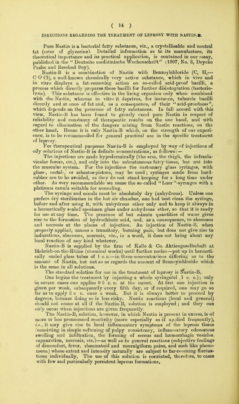 DIEECTIONS EEGAEDING THE TREATMENT OF LEPROSY WITH NASTIN-B. Pure Nastin is a bacterial fatly substance, viz., a crystallisable and neutral iat (ester of glycerine). Detailed information as to its manufacture, its theoretical importance and its practical application, is contained in our essay, published in the  Deutsche medizinische Wochenschrift (1907, No. 3, Deycke Pasha and Reschad Bey). Nastin-B is a coml)ination of Nastin with Benzoylchloride (Gg Hj—• C 0 CI), a well-known chemically very active substance, which in vivo and in vitro displays a fat-removing action on so-cfiUed acid-proof bacilli, a process which directly prepares these bacilli for further disintegration (bacterio- lysis). This substance is effective in the living organism only when combined with the Nastin, whereas in vitro it deprives, for instance, tubercle bacilli directly and at once of fat and, as a consequence, of their  acid-proofness which depends on the presence of fatty substances. In full accord with this view, Nastin-B has been found to greatly excel pure Nastin in respect of reliability and constancy of therapeutic results on the one hand, and with regard to elimination of the dangers arising from Nastin reactions, on th& other hand. Hence it is only Nastin-B whish, on the strength of our experi- ence, is to be recommended for general practical use in the specific treatment of leprosy. For therapeutical purposes Nastin-B is employed by way nf injections of oily solutions of Nastin-B in definite concentrations, as follows: — The injections are made hypodermically (the arm, the thigh, the infracla- vicular fossae, etc.), and only into the subcutaneous fatty tissue, but not into the muscular system. For the injections the customaiy glass syringes, with glass-, metal-, or asbestos-pistons, may be used ; syringes made from hard- rubber are to be avoided, as they do not stand keeping for a long time under ether. As very recommendable we name the so-called  Luer -syrmges with a platinum canula suitable for annealing. The syringe and canula must be absolutely dry (anhydrous). Unless one prefers dry sterilisation in the hot air chamber, one had best clean the syringe, before and after using it, with anhydrous ether only and to keep it always in a hermetically sealed specimen glass under anhydrous ether, so that it is ready for use at any time. The presence of but minute quantities of water gives rise to the formation of hydrochloric acid, and, as a consequence, to abscesses and necrosis at the places of injection. An injection of Nastin-B, when properly applied, causes a transitory, burning pain, but does not give rise to indurations, abscesses, necrosis, etc., in a word, it does not bring about any local reaction of any kind whatever. Nastin-B is supplied by the firm of Kalle & Co, Aktiengesellschaft at Biebrich-on the-Rhine (chemical works) until further notice—put up in hermeti- cally sealed glass tubes of I c. c.—in three concentrarions ditfering as to the amount of Nastin, but not so as regards the amount of Benzoyichloride which is the same in all solutions. The standard solution for use in the treatment of leprosy is Nastin-Bi. One begins the treatment by injecting a whole syringeful ^1 c. c.); only in severe cases one applies O o c. c. at the outset. At fii'st one injection is given per week, subsequently every fifth day, or if required, one may go so far as to apply 2 c c. once a week. But it is always better to proceed by degrees, because doing so is less risky. Nastin reactions (local and general] should not ensue at all if the Nastin-B^ solution is employed ; and they can only occur when injections are given frequently. The Nasfcin-B^ solution, however, in which Nastin is present in excess, is-of more or less pronounced reactivity (more especially so if applied frequently), it may give rise to local iuflammatory symptoms of the leprous tissue ^consisting in simple softening of pulpy consistency, inflammatory edematous swelling and infiltration, the forming of serous and hsemorrhagic vesicles.- suppuration, necrosis, etc.)—as well as fco general reactions (subjective feelings of discomfort, fever, rheumatoid and neuralgiform pains, and such like pheno- mena) whose extent and intensity naturally are subject to far-re ictiing fluctua- tions individually. The use of this solution is restricted, thtrefore, to cases with few and particularly persistent leprous formations.