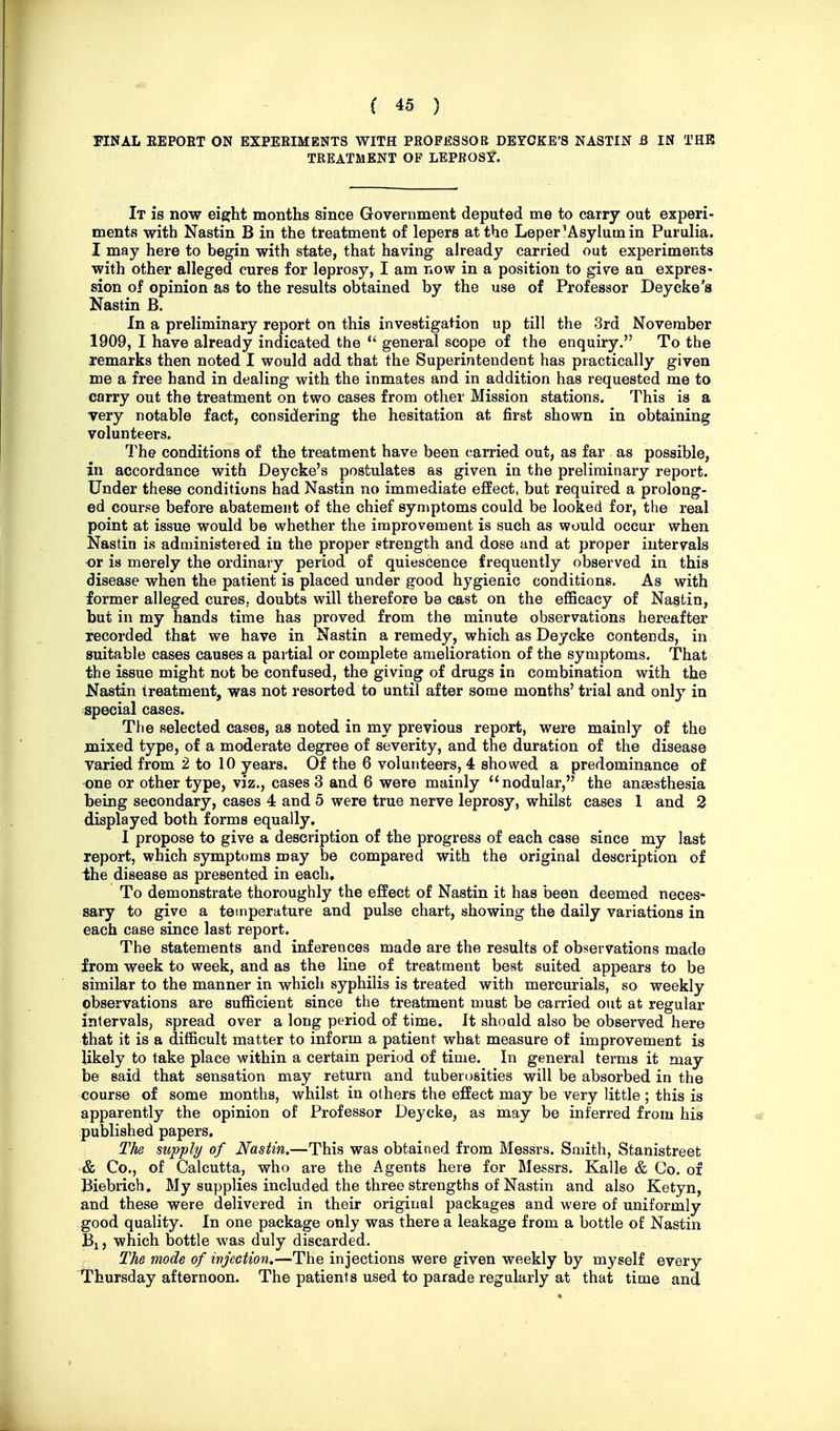 TINAL EEPOET ON EXPEEIMBNTS WITH PROFESSOR DEYOKE'8 NASTIN B IN THE TREATMENT OF LEPROSY. It is now eight months since Government deputed me to carry out experi- ments with Nastin B in the treatment of lepers at the Leper'Asylum in Purulia. I may here to begin with state, that having already carried out experiments with other alleged cures for leprosy, I am now in a position to give an expres- sion of opinion as to the results obtained by the use of Professor Deycke's Nastin B. In a preliminary report on this investigation up till the 3rd November 1909, I have already indicated the general scope of the enquiry. To the remarks then noted I would add that the Superintendent has practically given me a free hand in dealing with the inmates and in addition has requested me to carry out the treatment on two cases from other Mission stations. This is a very notable fact, considering the hesitation at first shown in obtaining volunteers. The conditions of the treatment have been carried out, as far as possible, in accordance with Deycke's postulates as given in the preliminary report. Under these conditions had Nastin no immediate effect, but required a prolong- ed course before abatement of the chief symptoms could be looked for, the real point at issue would be whether the improvement is such as would occur when Nastin is administered in the proper strength and dose and at proper intervals or is merely the ordinary period of quiescence frequently observed in this disease when the patient is placed under good hygienic conditions. As with former alleged cures, doubts will therefore be cast on the efficacy of Nastin, but in my hands time has proved from the minute observations hereafter Tecorded that we have in Nastin a remedy, which as Deycke contends, in suitable cases causes a partial or complete amelioration of the symptoms. That the issue might not be confused, the giving of drugs in combination with the Nastin treatment, was not resorted to until after some months' trial and only in .special cases. The selected cases, as noted in my previous report, were mainly of the mixed type, of a moderate degree of severity, and the duration of the disease varied from 2 to 10 years. Of the 6 volunteers, 4 showed a predominance of one or other type, viz., cases 3 and 6 were mainly nodular, the anaesthesia being secondary, cases 4 and 5 were true nerve leprosy, whilst cases I and 2 displayed both forms equally. I propose to give a description of the progress of each case since my last report, which symptoms may be compared with the original description of the disease as presented in each. To demonstrate thoroughly the effect of Nastin it has been deemed neces- sary to give a temperature and pulse chart, showing the daily variations in each case since last report. The statements and inferences made are the results of observations made from week to week, and as the line of treatment best suited appears to be similar to the manner in which syphilis is treated with mercurials, so weekly observations are sufficient since the treatment must be carried out at regular intervals, spread over a long period of time. It should also be observed here that it is a difficult matter to inform a patient what measure of improvement is likely to take place within a certain period of time. In general terms it may be said that sensation may return and tuberosities will be absorbed in the course of some months, whilst in others the effect may be very little ; this is apparently the opinion of Professor Deycke, as may be inferred from his published papers. The supply of Nastin,—This was obtained from Messrs. Smith, Stanistreet & Co., of Calcutta, who are the Agents here for Messrs. Kalle & Co. of Biebrich. My supplies included the three strengths of Nastin and also Ketyn, and these were delivered in their original packages and were of uniformly good quality. In one package only was there a leakage from a bottle of Nastin Bi, which bottle was duly discarded. The mode of injection.—The injections were given weekly by myself every Thursday afternoon. The patients used to parade regularly at that time and