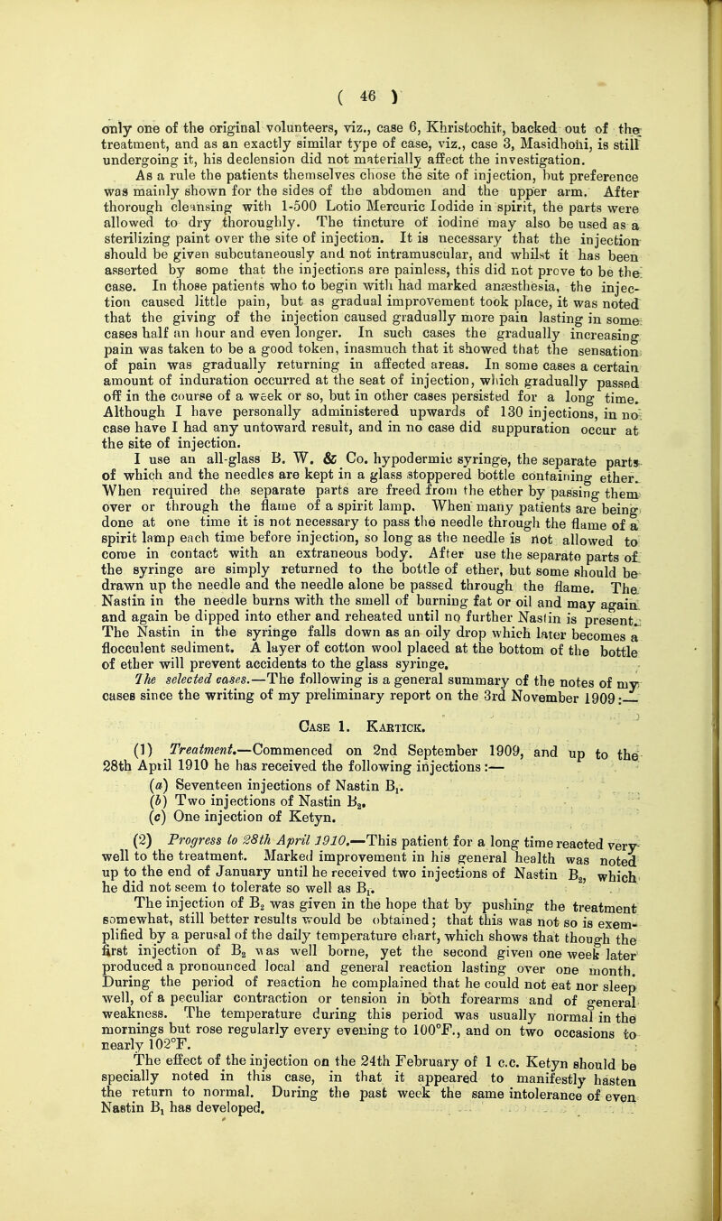 only one of the original volunteers, viz., case 6, Khristochit, backed out of ther treatment, and as an exactly similar type of case, viz., case 3, Masidhohi, is still undergoing it, his declension did not materially affect the investigation. As a rule the patients themselves chose the site of injection, but preference wa8 mainly shown for the sides of the abdomen and the upper arm. After thorough cleansing with 1-500 Lotio Mercuric Iodide in spirit, the parts were allowed, to dry thoroughly. The tincture of iodine may also be used as a sterilizing paint over the site of injection. It is necessary that the injection should be given subcutaneously and not intramuscular, and whilst it has been asserted by some that the injections are painless, this did not prove to be the- case. In those patients who to begin witli had marked anaesthesia, the injec- tion caused little pain, but as gradual improvement took place, it was noteJ that the giving of the injection caused gradually more pain lasting in some: cases half an hour and even longer. In such cases the gradually increasing pain was taken to be a good token, inasmuch that it showed that the sensation- of pain was gradually returning in affected areas. In some cases a certain amount of induration occurred at the seat of injection, which gradually passed off in the course of a week or so, but in other cases persisted for a long time. Although I have personally administered upwards of 130 injections, in no^ case have I had any untoward result, and in no case did suppuration occur at the site of injection. I use an all-glass B. W. & Co. hypodermic syringe, the separate part* of which and the needles are kept in a glass stoppered bottle containing ether^ When required the separate parts are freed from the ether by passing them- over or through the flame of a spirit lamp. When many patients are being- done at one time it is not necessary to pass the needle through the flame of a spirit lamp each time before injection, so long as the needle is not allowed to- come in contact with an extraneous body. After use the separate parts of the syringe are simply returned to the bottle of ether, but some should be drawn up the needle and the needle alone be passed through the flame. The Nastin in the needle burns with the smell of burning fat or oil and may again and again be dipped into ether and reheated until no further Naslin is present..^ The Nastin in the syringe falls down as an oily drop which later becomes a flocculent sediment. A layer of cotton wool placed at the bottom of the bottle of ether will prevent accidents to the glass syringe, Jhe selected cases.—The following is a general summary of the notes of mv cases since the writing of my preliminary report on the 3rd November 1909: Case 1. Kartick. (!) Treaimenf,—Commenced on 2nd September 1909, and up to the! 28th April 1910 he has received the following irijections :—- (») Seventeen injections of Nastin Bj. (b) Two injections of Nastin B^, (c) One injection of Ketyn. (2) Progress io 28th April This patient for a long time reacted very^ well to the treatment. Marked improvement in his general health was noted up to the end of January until he received two injections of Nastin Bg, which' he did not seem to tolerate so well as Bi. The injection of B2 was given in the hope that by pushing the treatment somewhat, still better results would be obtained; that this was not so is exem- plified by a perusal of the daily temperature chart, which shows that though the first injection of Bg was well borne, yet the second given one weefc later' produced a pronounced local and general reaction lasting over one month. During the period of reaction he complained that he could not eat nor sleep well, of a peculiar contraction or tension in both forearms and of general weakness. The temperature during this period was usually normal in the mornings but rose regularly every evening to 1G0°F,, and on two occasions to nearly 102°r. The effect of the injection on the 24th February of 1 c.c. Ketyn should be specially noted in this case, in that it appeared to manifestly hasten the return to normal. During the past week the same intolerance of even Nastin B^ has developed, . .