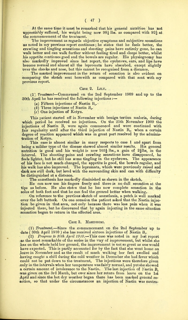 At the same time it must be remarked that his general nutrition has not «.ppreciahly suffered, his weight being now 981 lbs. as compared with 92^ at the commencement of the treatment. Ihe improvement as regards objective symptoms and subjective sensations =a8 noted in my previous report continues; he states that he feels better, the crawling and tingling sensations and shooting pains have entirely gone, he can walk better and can walk further without feeling tired and bleeps better, whilst his appetite continues good and the bowels are regular. His physiognomy has bIso markedly improved since last report, the eyebrows, ears, and lips have become normal and almost all the lepromata have absorbed, except slightly bver the cheeks and nose, but this cannot be recognised from a distance. The marked improvement in the return of sensation is also evident on comparing the sketch sent here with as compared with that sent with my previous report. Case 2. Lilu. (1) Treatment—Commenced on the 2nd September 1909 and up to the 50th April he has received the following injections :— {a) Fifteen injections of Nastin B^.» {b) Three injections of Nastin Bg. (c) One injection of Ketyn. ' This patient started off in November with benign tertian malaria, during which period he received no injections. On the 25th November 1909 the injections of Nastin were again commenced and were continued with fair regularity until after the third injection of Nastin Bg, when a certain degree of reaction appeared which was in great part resolved by the adminis- ilration of Ketyn. This case is almost similar in many respects to case 1 and apart from being a milder type of the disease shewed almost similar results. His general nutrition is good and his weight is now 103^ lbs., a, gain of 2|lbs, in the interval. The shooting pains and crawling sensations have disappeared, he feels lighter, but he still has some tingling in the eyebrows. The appearance of his face is not much changed, the appetite is good, the bowels regular, and his walk has also improved. The lepromata, which were previously raised and d^ark^re still dark, but level with the surrounding okin and can vv^ith difficulty be distinguished at a distance. c The aneesthesia has markedly diminished as shewn in the sketch, : He can now use his fingers freely ^nd there is no_ dull sensation at the tips as before. He also states that he has now complete sensation in the ^oles of both feet and that te can feel the ground better when walking. On reference to the previous sketch of anaesthesia, a patch is well marked ;over the left buttock. On one occasion the patient asked that the Nastin injec- -tion be given in that area, not only because there was less pain when it was injected there, but he discovered that by again injecting in the same situation ^sensation began to return in the affected area. Case 3. Masidhoni - ; (11 Treatment.—^mce the commencement on the 2nd September up to date ( 30th April 1910 ) she has received sixteen injections of Nastin B^. (2) Progress to 30th April 1910.—This case was noted in my last report ^as the most remarkable of the series in the way of improvement, but whilst she has on the whole held her ground, the improvement is not so great as one would have expected. This is partly accounted for by the fact that she went home on Jeave in November and as the result of much walking her feet swelled and Jiaving caught a chill during the cold weather in December she had fever which could not be put down to the treatment. The injections were therefore given [Only in the intervals, when her temperature was fairly normal, and yet she showed a certain amount of intolerance to the Nastin. The last injection of Nastin 'Was given on the 3rd March, but ever since her return from leave on the 1st April and since the hot dry weather began there has been marked general re- action, so that under the circumstances an injection of Nastin was contra-