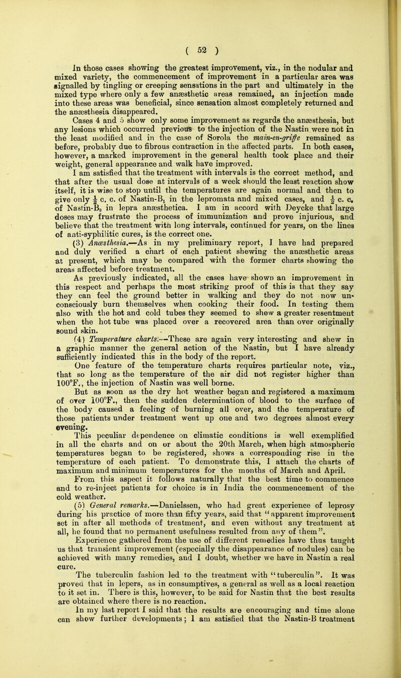 In those cases showing the greatest improvement, viz., in the nodular and mixed variety, the commencement of improvement in a particular area was signalled by tingling or creeping sensations in the part and ultimately in the mixed type where only a few anaesthetic areas remained, an injection made into these areas was beneficial, since sensation almost completely returned and the anaesthesia disappeared. Cases 4 and o show only some improvement as regards the anaesthesia, but any lesions which occurred previous to the injection of the Nastin were not in the least modified and in the case of Sorola the main-en-grife remained as before, probably due to fibrous contraction in the affected parts. In both cases, however, a marked improvement in the general health took place and their weight, general appearance and walk have improved. I am satisfied that the treatment with intervals is the correct method, and that after the usual dose at intervals of a week should the least reaction show itself, it is wise to stop until the temperatures are again normal and then to give only \ c. c. of Nastin-Bj in the lepromata and mixed cases, and \ c. c, of Nastin-Bo in lepra anaesthetica. I am in accord with Deycke that large doses may frustrate the process of immunization and prove injurious, and believe that the treatment with long intervals, continued for years, on the lines of aati-syphilitic cures, is the correct one. (3) Ancesthesia.—As in my preliminary report, J have had prepared acid duly verified a chart of each patient shewing the anaesthetic areas at present, which may be compared with the former charts showing the areas affected before treatment. As previously indicated, all the cases have shown an improvement in this respect and perhaps the most striking proof of this is that they say they can feel the ground better in walking and they do not now un- consciously burn themselves when cooking their food. In testing them also with the hot and cold tubes they seemed to shew a greater resentment when the hot tube was placed over a recovered area than over originally sound skin. (4) Temperature charts.—These are again very interesting and shew in a graphic manner the general action of the Nastin, but I have already sufficiently indicated this in the body of the report. One feature of the temperature charts requires particular note, viz., that so long as the temperature of the air did not register higher than lOO^F., the injection of Nastin was well borne. But as soon as the dry hot weather began and registered a maximum of over 100°F., then the sudden determination of blood to the surface of the body caused a feeling of burning all over, and the temperature of those patients under treatment went up one and two degrees almost every evening. This peculiar dependence on climatic conditions is well exemplified in all the charts and on or about the 20th March, when high atmospheric temperatures began to be registered, shows a corresponding rise in the temj^erature of each patient. To demonstrate this, I attach the charts of maximum and minimum temperatures for the months of March and April. From this aspect it follows naturally that the best time to commence and to re-inject patients for choice is in India the commencement of the cold weather. (5) General rewards.—Danielssen, who had great experience of leprosy during his practice of more than fifty years, said that  apparent improvement set in after all methods of treatment, and even without any treatment at all, he found that no permanent usefulness resulted from any of them. Experience gathered from the use of different remedies have thus taught us that transient improvement (especially the disappearance of nodules) can be achieved with many remedies, and I doubt, whether we have in Nastin a real «ure. The tuberculin fashion led to the treatment with tuberculin. It was proved that in lepers, as in consumptives, a general as well as a local reaction to it set in. There is this, however, to be said for Nastin that the best results are obtained where there is no reaction. In my last report I said that the results are encouraging and time alone can show further developments; 1 am satisfied that the Nastin-B treatment