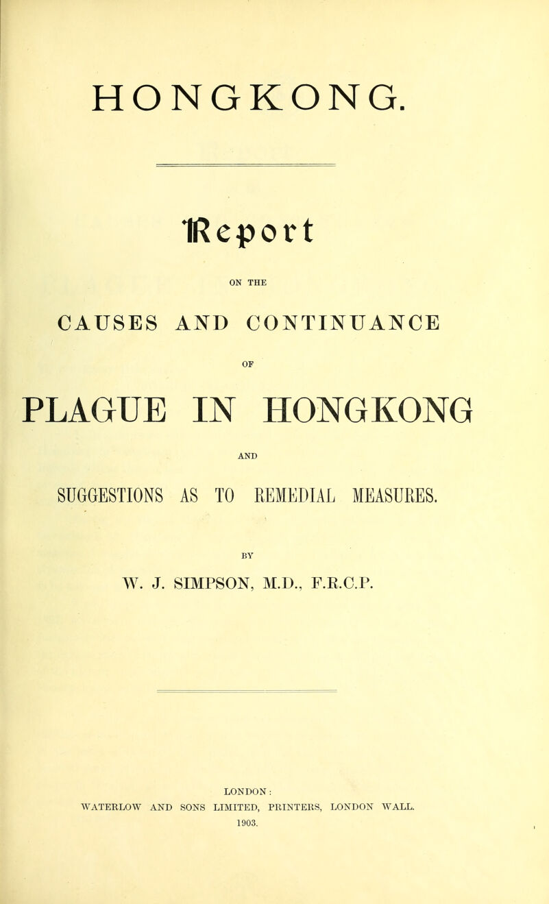 HONGKONG. IReport ON THE CAUSES AND CONTINUANCE OF PLAGUE IN HONGKONG AND SUGGESTIONS AS TO REMEDIAL MEASURES. BY W. J. SIMPSON, M.D., F.R.C.P. LONDON: WATERLOW AND SONS LIMITED, PRINTERS, LONDON WALL. 1903.