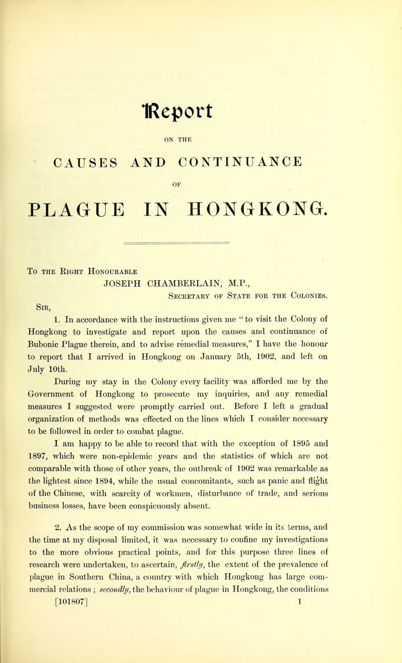 IReport ON THE > CAUSES AND CONTINUANCE OF PLAGUE IN HONGKONG. To THE Eight Honoueable JOSEPH CHAMBEELAIN, M.P., Secretary of State for the Colonies. Sir, 1. In accordance with the instructions given me to visit the Colony of Hongkong to investigate and report upon the causes and continuance of Bubonic Plague therein, and to advise remedial measures, I have the honour to report that I arrived in Hongkong on January 5th, 1902, and left on July 10th. During my stay in the Colony every facility was afforded me by the Government of Hongkong to prosecute my inquiries, and any remedial measures I suggested were promptly carried out. Before I left a gradual organization of methods was effected on the lines which I consider necessary to be followed in order to combat plague. I am happy to be able to record that with the exception of 1895 and 1897, which were non-epidemic years and the statistics of which are not comparable with those of other years, the outbreak of 1902 was remarkable as the lightest since 1894, while the usual concomitants, such as panic and flight of the Chinese, with scarcity of workmen, disturbance of trade, and serious business losses, have been conspicuously absent. 2. As the scope of my commission was somewhat wide in its terms, and the time at my disposal limited, it was necessary to confine my investigations to the more obvious practical points, and for this purpose three lines of research were undertaken, to ascertain, flrsthi, the extent of the prevalence of plague in Southern China, a country with which Hongkong has large com- mercial relations ; secondly, the behaviour of plague in Hongkong, the conditions [101807] 1