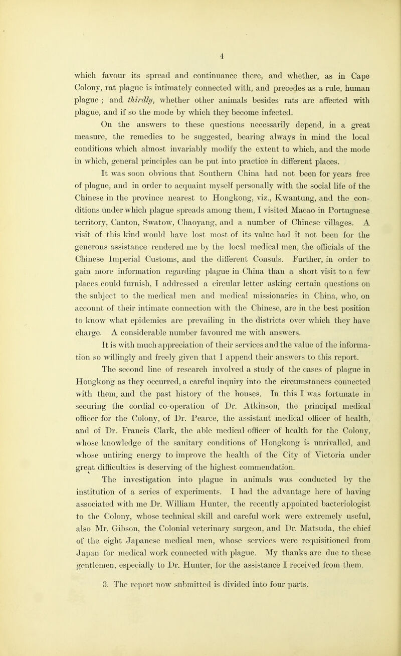 which favour its spread and continuance there, and whether, as in Cape Colony, rat plague is intimately connected with, and precedes as a rule, human plague ; and thirdly, whether other animals besides rats are affected with plague, and if so the mode by which they become infected. On the answers to these questions necessarily depend, in a great measure, the remedies to be suggested, bearing always in mind the local conditions which almost invariably modify the extent to which, and the mode in which, general principles can be put into practice in different places. It was soon obvious that Southern China had not been for years free of plague, and in order to acquaint myself personally with the social life of the Chinese in the province nearest to Hongkong, viz., Kwantung, and the con- ditions under which plague spreads among them, I visited Macao in Portuguese territory. Canton, Swatow, Chaoyang, and a number of Chinese villages. A visit of this kind would have lost most of its value had it not been for the generous assistance rendered me by the local medical men, the officials of the Chinese Imperial Customs, and the different Consuls. Further, in order to gain more information regarding plague in China than a short visit to a few places could furnish, I addressed a circular letter asking certain questions on the subject to the medical men and medical missionaries in China, who, on account of their intimate connection with the Chinese, are in the best position to know what epidemics are prevailing in the districts over which they have charge. A considerable number favoured me with answers. It is with much appreciation of their services and the value of the informa- tion so willingly and freely given that I append their answers to this report. The second line of research involved a study of the cases of plague in Hongkong as they occurred, a careful inquiry into the circumstances connected with them, and the past history of the houses. In this I was fortunate in securing the cordial co-operation of Dr. Atkinson, the principal medical officer for the Colony, of Dr. Pearce, the assistant medical officer of health, and of Dr. Francis Clark, the able medical officer of health for the Colony, whose knowledge of the sanitary conditions of Hongkong is unrivalled, and whose untiring energy to improve the health of the City of Victoria under great difficulties is deserving of the highest commendation. The investigation into plague in animals was conducted by the institution of a series of experiments. I had the advantage here of having associated with me Dr. William Hunter, the recently appointed bacteriologist to the Colony, whose technical skill and careful work were extremely useful, also Mr. Gibson, the Colonial veterinary surgeon, and Dr. Matsuda, the chief of the eight Japanese medical men, whose services were requisitioned from Japan for medical work connected with plague. My thanks are due to these gentlemen, especially to Dr. Hunter, for the assistance I received from them. 8. The report now submitted is divided into four parts.