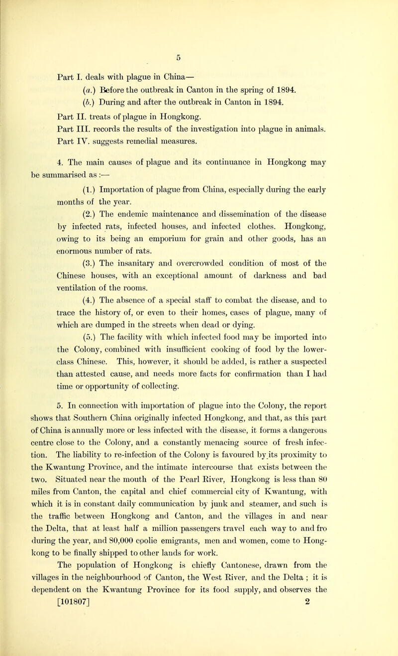 Part I. deals with plague in China— (a.) Before the outbreak in Canton in the spring of 1894. (b.) During and after the outbreak in Canton in 1894. Part II. treats of plague in Hongkong. Part III. records the results of the investigation into plague in animals. Part IV. suggests remedial measures. 4. The main causes of plague and its continuance in Hongkong may- be summarised as :— (1.) Importation of plague from China, especially during the early months of the year. (2.) The endemic maintenance and dissemination of the disease by infected rats, infected houses, and infected clothes. Hongkong, owing to its being an emporium for grain and other goods, has an enormous number of rats. (3.) The insanitary and overcrowded condition of most of the Chinese houses, with an exceptional amount of darkness and bad ventilation of the rooms. (4.) The absence of a special staff to combat the disease, and to trace the history of, or even to their homes, cases of plague, many of which are dumped in the streets when dead or dying. (5.) The facility with which infected food may be imported into the Colony, combined with insufficient cooking of food by the lower- class Chinese. This, however, it should be added, is rather a suspected than attested cause, and needs more facts for confirmation than I had time or opportunity of collecting. 5. In connection with importation of plague into the Colony, the report shows that Southern China originally infected Hongkong, and that, as this part of China is annually more or less infected with the disease, it forms a dangerous centre close to the Colony, and a constantly menacing source of fresh infec- tion. The liability to re-infection of the Colony is favoured by its proximity to the Kwantung Province, and the intimate intercourse that exists between the two. Situated near the mouth of the Pearl River, Hongkong is less than 80 miles from Canton, the capital and chief commercial city of Kwantung, with which it is in constant daily communication by junk and steamer, and such is the traffic between Hongkong and Canton, and the villages in and near the Delta, that at least half a million passengers travel each way to and fro during the year, and 80,000 cpolie emigrants, men and women, come to Hong- Icong to be finally shipped to other lands for work. The population of Hongkong is chiefly Cantonese, drawn from the villages in the neighbourhood of Canton, the West River, and the Delta ; it is dependent on the Kwantung Province for its food supply, and observes the [101807] 2