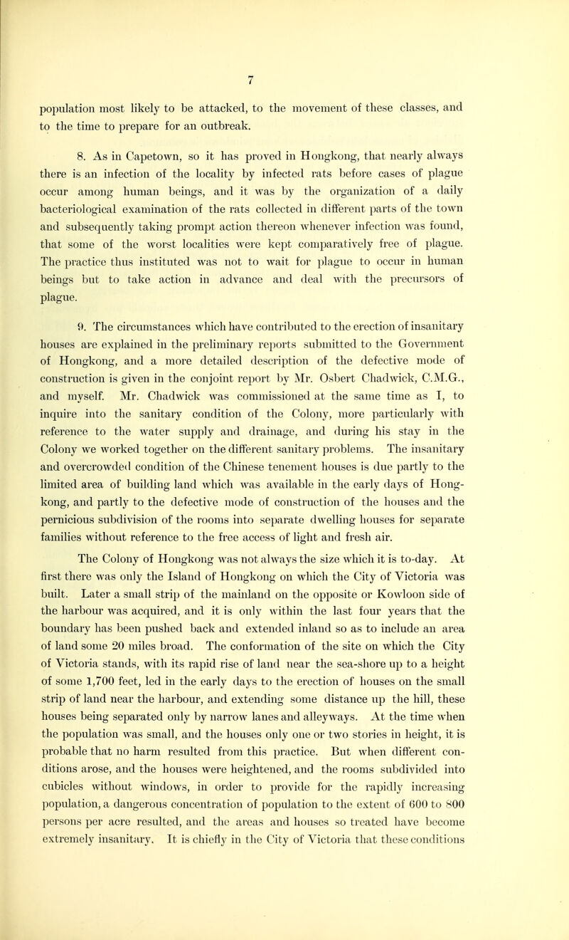 poimlation most likely to be attacked, to the movement of these classes, and to the time to prepare for an outbreak. 8. As in Capetown, so it has proved in Hongkong, that nearly alv^^ays there is an infection of the locality by infected rats before cases of plague occur among human beings, and it was by the organization of a daily bacteriological examination of the rats collected in different parts of the town and subsequently taking prompt action thereon whenever infection was found, that some of the worst localities were kept comparatively free of plague. The practice thus instituted was not to wait for plague to occur in human beings but to take action in advance and deal with the precursors of plague. 9. The circumstances which have contributed to the erection of insanitary houses are explained in the preliminary reports submitted to the Government of Hongkong, and a more detailed description of the defective mode of construction is given in the conjoint reiDOrt by Mr. Osbert Chadwick, C.M.G., and myself. Mr. Chadwick was commissioned at the same time as I, to inquire into the sanitary condition of the Colony, more particularly with reference to the water supply and drainage, and during his stay in the Colony we worked together on the different sanitary problems. The insanitary and overcrowded condition of the Chinese tenement houses is due partly to the limited area of building land which was available in the early days of Hong- kong, and partly to the defective mode of construction of the houses and the pernicious subdivision of the rooms into separate dwelling houses for separate families without reference to the free access of light and fresh air. The Colony of Hongkong was not always the size which it is to-day. At first there was only the Island of Hongkong on which the City of Victoria was built. Later a small strip of the mainland on the opposite or Kowloon side of the harbour was acquired, and it is only within the last four years that the boundary has been pushed back and extended inland so as to include an area of land some 20 miles broad. The conformation of the site on which the City of Victoria stands, with its rapid rise of land near the sea-shore up to a height of some 1,700 feet, led in the early days to the erection of houses on the small strip of land near the harbour, and extending some distance up the hill, these houses being separated only by narrow lanes and alleyways. At the time when the population was small, and the houses only one or two stories in height, it is probable that no harm resulted from this practice. But when different con- ditions arose, and the houses were heightened, and the rooms subdivided into cubicles without windows, in order to provide for the rapidly increasing- population, a dangerous concentration of population to the extent of 600 to 800 persons per acre resulted, and the areas and houses so treated have become extremely insanitary. It is chiefly in the City of Victoria that these conditions