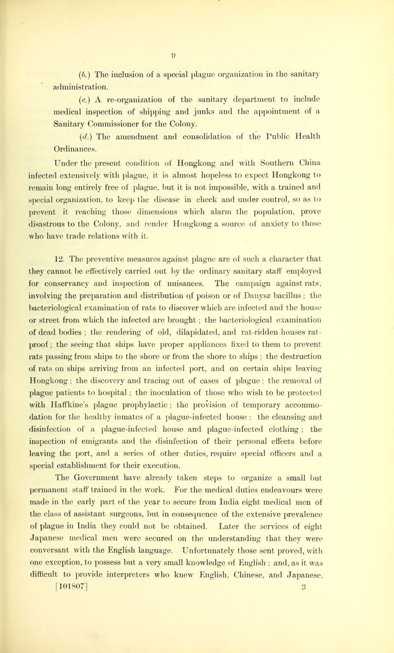 (/>.) The inclusion of a special plague organization in the sanitary administration. (c.) A re-organization of the sanitary department to include medical inspection of shipping and junks and the appointment of a Sanitary Commissioner for the Colony. {(I.) The amendment and consolidation of the Public Health Ordinances. Under the present condition of Hongkong and with Southern China infected extensively with plague, it is almost hopeless to expect Hongkong to remain long entirely free of plague, but it is not impossible, with a trained and special organization, to keep the disease in check and under control, so as to prevent it reaching those dimensions which alarm the population, prove disastrous to the Colony, and render Hongkong a source of anxiety to those who have trade relations with it. 12. The preventive measures against plague are of such a character that they cannot be effectively carried out by the ordinary sanitary staff employed for conservancy and inspection of nuisances. The campaign against rats, involving the preparation and distribution of poison or of Danysz bacillus ; the bacteriological examination of rats to discover which are infected and the house or street from which the infected are brought; the bacteriological examination of dead bodies ; the rendering of old, dilapidated, and rat-ridden houses rat- proof ; the seeing that ships have proper appliances fixed to them to prevent rats passing from ships to the shore or from the shore to ships ; the destruction of rats on ships arriving from an infected port, and on certain ships leaving Hongkong ; the discovery and tracing out of cases of plague ; the removal of plague patients to hospital; the inoculation of those who wish to be protected with Haff'kine's plague prophylactic ; the provision of temporary accommo- dation for the healthy inmates of a plague-infected house ; the cleansing and disinfection of a plague-infected house and plague-infected clothing ; the inspection of emigrants and the disinfection of their personal effects before leaving the port, and a series of other duties, require special officers and a special establishment for their execution. The Government have already taken steps to organize a small but permanent staff' trained in the work. For the medical duties endeavours were made in the early part of the year to secure from India eight medical men of the class of assistant surgeons, but in consequence of the extensive prevalence of plague in India they could not be obtained. Later the services of eight Japanese medical men were secured on the understanding that they were conversant with the English language. Unfortunately those sent proved, with one exception, to possess but a very small knowledge of English : and, as it was difficult to provide interpreters who knew English, Chinese, and Japanese, [101807] 3