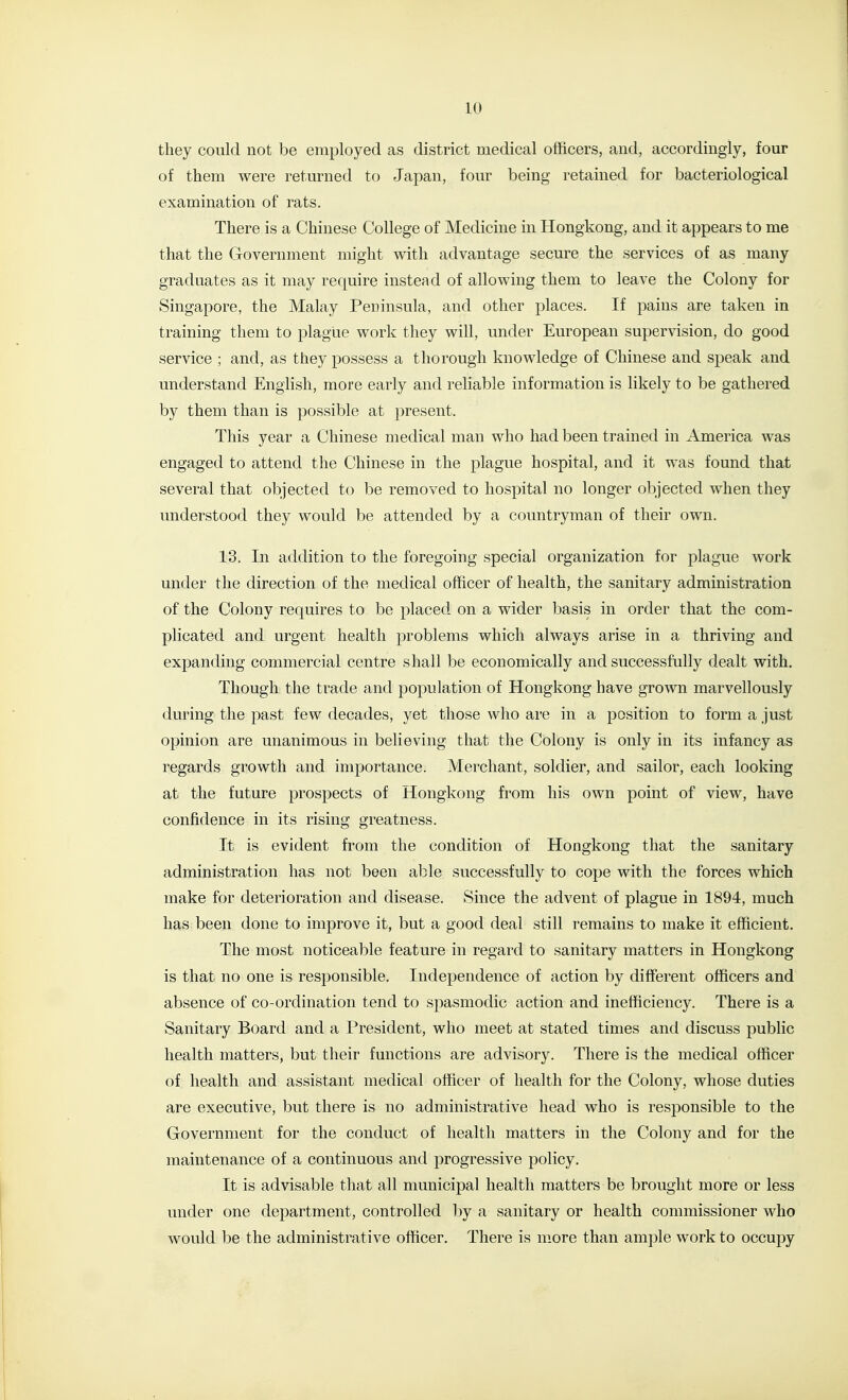 they could not be employed as district medical officers, and, accordingly, four of them were returned to Japan, four being retained for bacteriological examination of rats. There is a Chinese College of Medicine in Hongkong, and it appears to me that the Government might with advantage secure the services of as many graduates as it may require instead of allowing them to leave the Colony for Singapore, the Malay Peninsula, and other places. If pains are taken in training them to plague work they will, under European supervision, do good service ; and, as they possess a thorough knowledge of Chinese and speak and understand English, more early and reliable information is likely to be gathered by them than is possible at present. This year a Chinese medical man who had been trained in America was engaged to attend the Chinese in the plague hospital, and it was found that several that objected to be removed to hospital no longer objected when they understood they would be attended by a countryman of their own. 13. In addition to the foregoing special organization for plague work under the direction of the medical officer of health, the sanitary administration of the Colony requires to be placed on a wider basis in order that the com- plicated and urgent health problems which always arise in a thriving and expanding commercial centre shall be economically and successfully dealt with. Though the trade and population of Hongkong have grown marvellously during the past few decades, yet those who are in a position to form a just opinion are unanimous in believing that the Colony is only in its infancy as regards growth and importance. Merchant, soldier, and sailor, each looking at the future prospects of Hongkong from his own point of view, have confidence in its rising greatness. It is evident from the condition of Hongkong that the sanitary administration has not been able successfully to cope with the forces which make for deterioration and disease. Since the advent of plague in 1894, much has been done to improve it, but a good deal still remains to make it efficient. The most noticeable feature in regard to sanitary matters in Hongkong is that no one is responsible. Independence of action by different officers and absence of co-ordination tend to spasmodic action and inefficiency. There is a Sanitary Board and a President, who meet at stated times and discuss public health matters, but their functions are advisory. There is the medical officer of health and assistant medical officer of health for the Colony, whose duties are executive, but there is no administrative head who is responsible to the Government for the conduct of health matters in the Colony and for the maintenance of a continuous and progressive policy. It is advisable that all municipal health matters be brought more or less under one department, controlled by a sanitary or health commissioner who would be the administrative officer. There is more than ample work to occupy