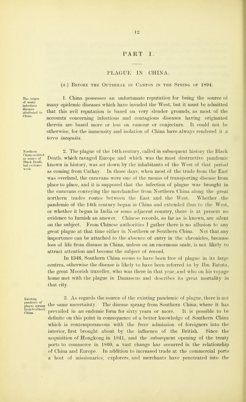 PART I. PLAGUE IN CHINA. (a.) Before the Outbreak in Canton in the Spring of 1894. The origin 1. China possesses an unfortunate reputation for being the source of infectious many epidemic diseases which have invaded the West, but it must be admitted attributed to that this evil reputation is based on very slender grounds, as most of the accounts concerning infectious and contagious diseases having originated therein are based more or less on rumour or conjecture. It could not be otherwise, for the immensity and isolation of China have always rendered it a terra incognita. Northern 2. Tlic plaguc of tlic 14th ccutury, called in subsequent history the Black as source of Death, which ravaged Europe and which was the most destructive pandemic but evidence known in history, was set down by the inhabitants of the West of that period as coming from Cathay. In those days, when most of the trade from the East was overland, the caravans were one of the means of transporting disease from place to place, and it is supposed that the infection of plague was brought in the caravans conveying the merchandise from Northern China along the great northern trades routes between the East and the West. Whether the pandemic of the 14th century began in China and extended thus to the West, or whether it began in India or some adjacent country, there is at present no evidence to furnish an answer. Chinese records, so far as is known, are silent on the subject. From Chinese authorities I gather there is no allusion to any great plague at that time either in Northern or Southern China. Not that any importance can be attached to the absence of entry in the chronicles, because loss of life from disease in China, unless on an enormous scale, is not likely to attract attention and become the subject of record. In 1346, Southern China seems to have been free of plague in its large centres, otherwise the disease is likely to have been referred to by Ibn Batuta, the great Moorish traveller, who was there in that year, and who on his voyage home met with the plague in Damascus and describes its great mortality in that city. Existing 3. As regards the source of the existing pandemic of plague, there is not pkgursprang the sauic Uncertainty. The disease sprang from Southern China, where it has china.'*^^' prevailed in an endemic form for sixty years or more. It is possible to be definite on this point in consequence of a better knowledge of Southern China which is contemporaneous with the freer admission of foreigners into the interior, first brought about by the influence of the British. Since the acquisition of Hongkong in 1841, and the subsequent opening of the treaty ports to commerce in 1860, a vast change has occurred in the relationship of China and Europe. In addition to increased trade at the commercial ports a host of missionaries, explorers, and merchants have penetrated into the