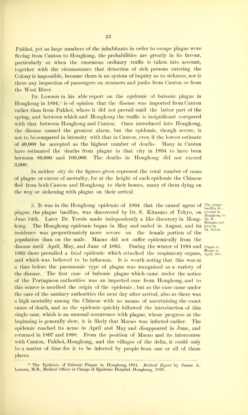 Paklioi, yet as large numbers of the inhabitants in order to escape plague were fleeing from Canton to Hongkong, the probabilities are greatly in its favour, particularly so when the enormous ordinary traffic is taken into account, together with the circumstance that detection of sick persons entering the Colony is impossible, because there is no system of inquiry as to sickness, nor is there any inspection of passengers on steamers and junks from Canton or from the West River. Dr. Lowson in his able report on the epidemic of bubonic plague in Hongkong in 1894, ' is of opinion that the disease was imported from Canton rather than from Pakhoi, where it did not prevail until the latter part of the spring, and between which and Hongkong the traffic is insignificant compared with that between Hongkong and Canton. Once introduced into Hongkong, the disease caused the greatest alarm, but the epidemic, though severe, is not to be compared in intensity with that in Canton, even if the lowest estimate of 40,000 be accepted as the highest number of deaths. Many in Canton have estimated the deaths from plague in that city in 1894 to have been between 80,000 and 100,000. The deaths in Hongkong did not exceed 3,000. In neither cit}' do the figures given represent the total number of cases of plague or extent of mortality, for at the height of each epidemic the Chinese fled from both Canton and Hongkong to their homes, many of them dying on the way or sickening with plague on their arrival, 5. It was in the Hongkong epidemic of 1894 that the causal agent of 1- c bacillus (h - plague, the plague bacillus, was discovered by Dr. S. Kitasato of Tokyo, on covered in ^ ' ^ ' _ ' Hongkong! June 14tli. Later Dr. Yersin made independently a like discovery in Hong- Dr- s. ^ ./ o Kitasato an< kong. The Hongkong epidemic began in May and ended in August, and its later by incidence was proportionately more severe on the female portion of the population than on the male. Macao did not sufier epidemically from the disease until April, May, and June of 1895. During the winter of 1894 and Piaguein ] 895 there prevailed a fatal epidemic which attacked the respiratory organs, Apri^i^/so.x and which was believed to be influenza. It is worth noting that this was at a time before the pneumonic type of plague was recognised as a variety of the disease. The first case of bubonic plague which came under the notice of the Portuguese authorities was an imported case from Hongkong, and to this source is ascribed the origin of the epidemic ; but as the case came under the care of the sanitary authorities the next day after arrival, also as there was a high mortality among the Chinese with no means of ascertaining the exact cause of death, and as the epidemic quickly followed the introduction of this single case, which is an unusual occurrence with plague, whose progress at the beginning is generally slow, it is likely that Macao was infected earlier. The epidemic reached its acme in April and May and disappeared in June, and returned in 1897 and 1898. From the position of Macao and its intercourse with Canton, Pakhoi,-Hongkong, and the villages of the delta, it could only be a matter of time for it to be infected by people from one or all of these places. * The Epidemic of Bubonic Plague in Hongkong, 1894. Medical Jieport by James A. Lowson, M.B., Medical Officer in Charge of Epidemic Hospital, Hongkong, 1895.