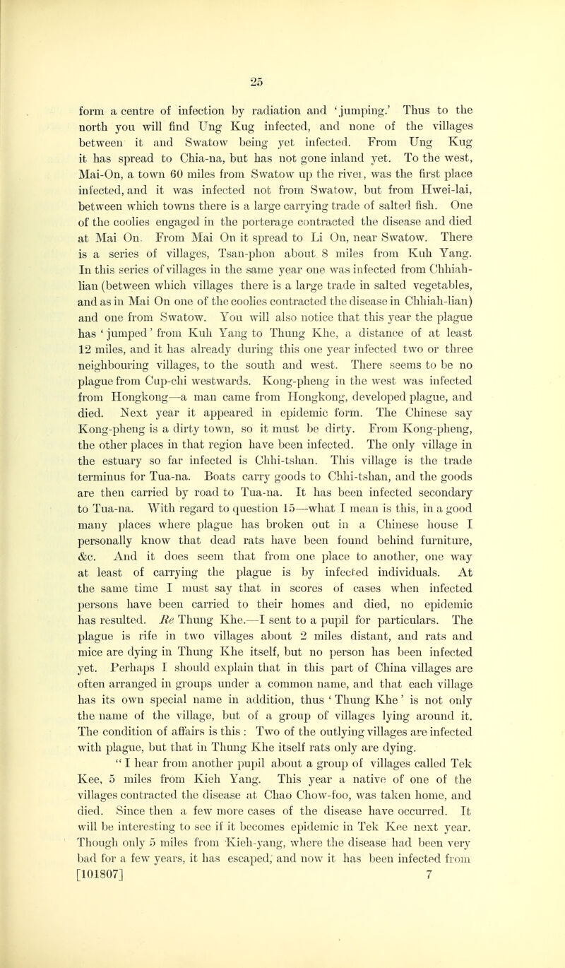 form a centre of infection by radiation and 'jumping.' Thus to the north you will find Ung Kug infected, and none of the villages between it and Swatow being yet infected. From Ung Kug it has spread to Chia-na, but has not gone inland yet. To the west, Mai-On, a town 60 miles from Swatow up the rivei, was the first place infected, and it was infected not from Swatow, but from Hwei-lai, between which towns there is a large carrying trade of salted fish. One of the coolies engaged in the porterage contracted the disease and died at Mai On From Mai On it spread to Li On, near Swatow. There is a series of villages, Tsan-phon about 8 miles from Kuh Yang. In this series of villages in the same year one was infected from Chhiah- lian (between which villages there is a large trade in salted vegetables, and as in Mai On one of the coolies contracted the disease in Chhiali-lian) and one from Swatow. You will also notice that this year the plague has 'jumped'from Kuh Yang to Tliung Khe, a distance of at least 12 miles, and it has already during this one year infected two or three neighbouring villages, to the south and west. There seems to be no plague from Cup-chi westwards. Kong-pheng in the west was infected from Hongkong—a man came from Hongkong, developed plague, and died. Next year it appeared in epidemic form. The Chinese say Kong-pheng is a dirty town, so it must be dirty. From Kong-pheng, the other places in that region have been infected. The only village in the estuary so far infected is Chhi-tslian. This village is the trade terminus for Tua-na. Boats carry goods to Chhi-tshan, and the goods are then carried by road to Tua-na. It has been infected secondary to Tua-na. With regard to question 15—what I mean is this, in a good many places where plague has broken out in a Chinese house I personally know that dead rats have been found behind furniture, &c. And it does seem that from one place to another, one way at least of carrying the plague is by infected individuals. At the same time I nmst say that in scores of cases when infected persons have been carried to their homes and died, no epidemic has resulted. Re Thung Khe.—I sent to a pupil for particulars. The plague is rife in two villages about 2 miles distant, and rats and mice are dying in Thung Khe itself, but no person has been infected yet. Perhaps I should explain that in this part of China villages are often arranged in groups under a common name, and that each village has its own special name in addition, thus ' Thung Khe' is not only the name of the village, but of a group of villages lying around it. The condition of affairs is this : Two of the outlying villages are infected with plague, but that in Thung Khe itself rats only are dying.  I hear from another pupil about a group of villages called Tek Kee, 5 miles from Kieh Yang. This year a native of one of the villages contracted the disease at Chao Chow-foo, was taken home, and died. Since then a few more cases of the disease have occurred. It will be interesting to see if it becomes epidemic in Tek Kee next year. Though only 5 miles from Kieli-yang, where the disease had been very bad for a few years, it has escaped, and now it has been infected from [101807] 7