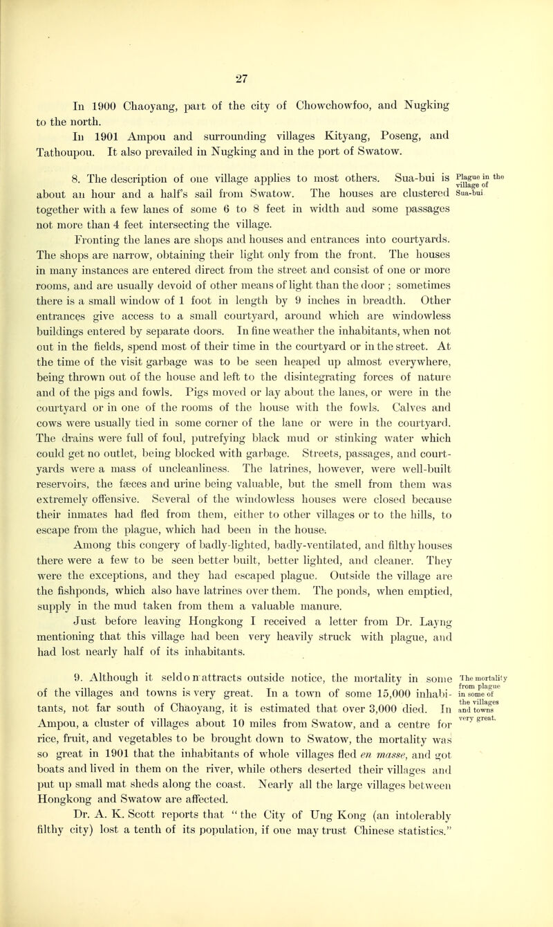 In 1900 Chaoyang, part of the city of Cliowchowfoo, and Nugking to the north. In 1901 Ampou and surrounding villages Kityang, Poseng, and Tathoupou. It also prevailed in Nugking and in the port of Swatow. 8. The description of one village apphes to most others. Sua-bui is Plague in the r o ± ± village ot about an hour and a half's sail from Swatow. The houses are clustered Sua-bui together with a few lanes of some 6 to 8 feet in width and some passages not more than 4 feet intersecting the village. Fronting the lanes are shops and houses and entrances into courtyards. The shops are narrow, obtaining their light only from the front. The houses in many instances are entered direct from the street and consist of one or more rooms, and are usually devoid of other means of light than the door ; sometimes there is a small window of 1 foot in length by 9 inches in breadth. Other entrances give access to a small courtyard, around which are windowless buildings entered by separate doors. In fine weather the inhabitants, when not out in the fields, spend most of their time in the courtyard or in the street. At the time of the visit garbage was to be seen heaped up almost everywhere, being thrown out of the house and left to the disintegrating forces of nature and of the pigs and fowls. Pigs moved or lay about the lanes, or were in the courtyard or in one of the rooms of the house with the fowls. Calves and cows were usually tied in some corner of the lane or were in the courtyard. The drains were full of foul, putrefying black mud or stinking water which could get no outlet, being blocked with garbage. Streets, passages, and court- yards were a mass of uncleanliness. The latrines, however, were well-built reservoirs, the fiBces and urine being valuable, but the smell from them was extremely offensive. Several of the windowless houses were closed because their inmates had fled from them, either to other villages or to the hills, to escape from the plague, which had been in the house-. Among this congery of badly-lighted, badly-ventilated, and filthy houses there were a few to be seen better built, better lighted, and cleaner. They were the exceptions, and they had escaped plague. Outside the village are the fishponds, which also have latrines over them. The ponds, when emptied, supply in the mud taken from them a valuable manure. Just before leaving Hongkong I received a letter from Dr. Layng mentioning that this village had been very heavily struck with plague, and had lost nearly half of its inhabitants. 9. Although it seldo n attracts outside notice, the mortality in some The mortality !• 1 -n 1 • T n from plaaue 01 the Villages and towns is very great. In a town of some 15,000 inhal)i- in some o± tants, not far south of Chaoyang, it is estimated that over 3,000 died. In and to^T Ampou, a cluster of villages about 10 miles from Swatow, and a centre for ^'''''^ rice, fruit, and vegetables to be brought down to Swatow, the mortality was so great in 1901 that the inhabitants of whole villages fled en masse, and got boats and lived in them on the river, while others deserted their villages and put up small mat sheds along the coast. Nearly all the large villages between Hongkong and Swatow are affected. Dr. A. K. Scott reports that  the City of Ung Kong (an intolerably filthy city) lost a tenth of its population, if one may trust Chinese statistics.