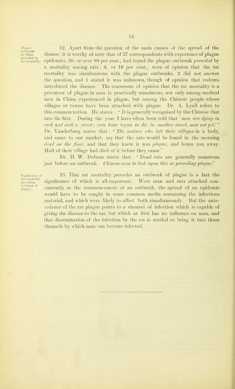 Plague 12. Apart from the question of the main causes of the spread of the outbreaks . . , • n i in China discase, it IS worthy of note that of 37 correspondents with experience of plague rat mortality, epidemics, 30, or over 80 per cent., had found the plague outbreak preceded by a mortality among rats ; 4, or 10 per cent., were of opinion that the rat mortality was simultaneous with the plague outbreaks, 2 did not answer the question, and 1 stated it was unknown, though of opinion that rodents introduced the disease. The consensus of opinion that the rat mortality is a precursor of plague in man is practically unanimous, not only among medical men in China experienced in plague, but among the Chinese people whose villages or towns have been attacked with plague. Dr. A. Lyall refers to this common notion. He states :  It is generally recognised by the Chinese that rats die first. During the year I have often been told that ' 7nen are dying in mch and such a street; rats Itave hegun to die in another street, men not yet!  Dr. Vanderburg states that:  The natives who le/t their tillages in a body, and came to our market, say that the rats would be found in the morning dead on the floor, and that they knew it was plague, and hence ran away. Half of their village had died of it before they came. Dr. H. W. Dobson states that:  Dead rats are generally numerous just before an outbreak. Chinese seem to look upon this as preceding plague. Significance of 13. That rat mortality precedes an outbreak of plague is a fact the prLTdi'ng'*^^ significance of which is all-important. Were man and rats attacked con- p'iague^^°^ currently at the commencement of an outbreak, the spread of an epidemic would have to be sought in some common media containing the infectious material, and which were likely to affect both simultaneously. But the ante- cedence of the rat plague points to a channel of infection which is capable of giving the disease to the rat, but which at first has no influence on man, and that dissemination of the infection by the rat is needed to bring it into those channels by which man can become infected.