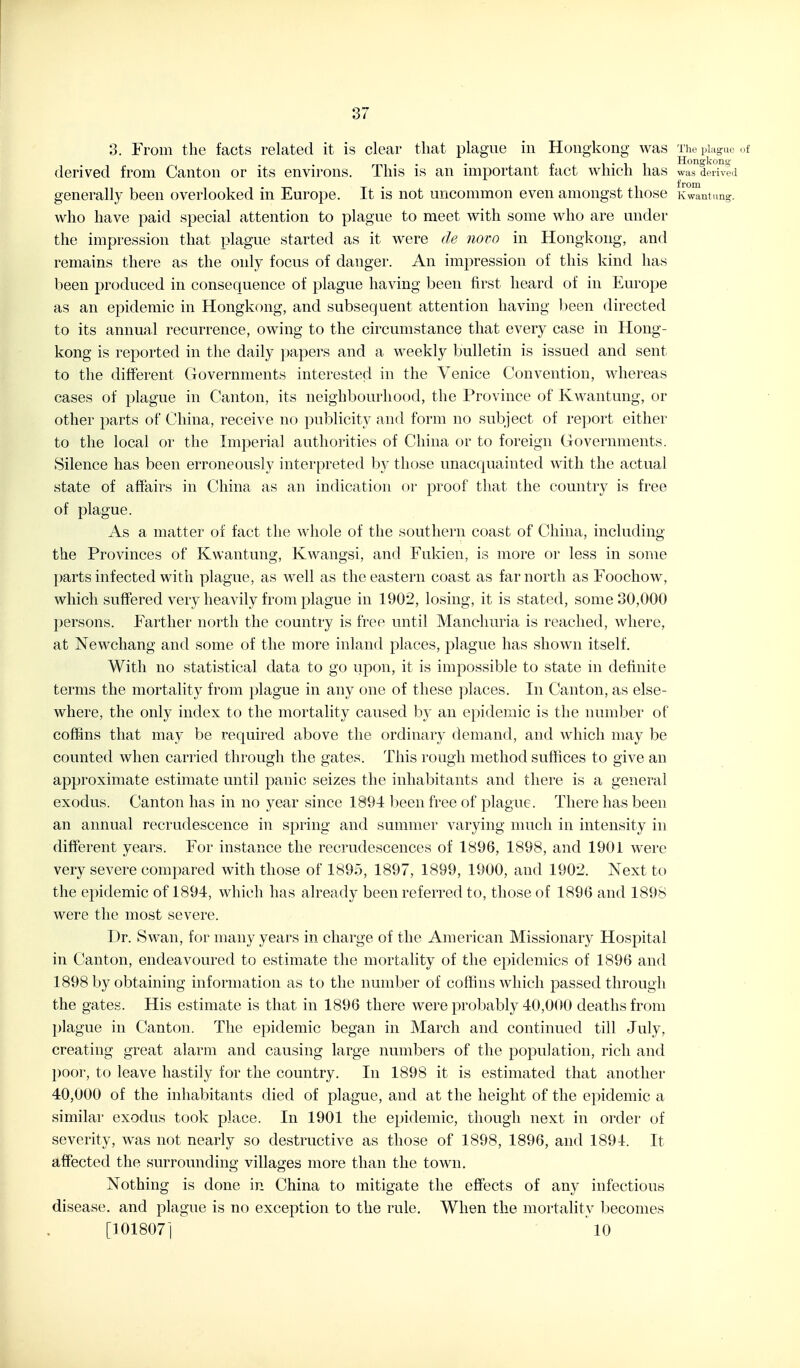 3. From the facts related it is clear that plague in Hongkong was The plague of mi • • - c 1 • 1 1 Hongkong- derived from Canton or its envn-ons. This is an important tact which has was derived generally been overlooked in Europe. It is not uncommon even amongst those xwantung. who have paid special attention to plague to meet with some who are under the impression that plague started as it were de novo in Hongkong, and remains there as the only focus of danger. An impression of this kind has been produced in consequence of plague having been first heard of in Eurojje as an epidemic in Hongkong, and subsequent attention having been directed to its annual recurrence, owing to the circumstance that every case in Hong- kong is reported in the daily papers and a weekly bulletin is issued and sent to the different Governments interested in the Venice Convention, whereas cases of plague in Canton, its neighbourhood, the Province of Kwantung, or other parts of China, receive no publicity and form no subject of report either to the local or the Imperial authorities of China or to foreign Governments. Silence has been erroneously interpreted by those unacquainted with the actual state of affairs in China as an indication or proof that the country is free of plague. As a matter of fact the whole of the southern coast of China, including the Provinces of Kwantung, Kwangsi, and Fukien, is more or less in some parts infected with plague, as well as the eastern coast as far north as Foochow, which suffered very heavily from plague in 1902, losing, it is stated, some 30,000 persons. Farther north the country is free until Manchuria is reached, where, at Newchang and some of the more inland places, plague has shown itself. With no statistical data to go upon, it is impossible to state in definite terms the mortality from plague in any one of these places. In Canton, as else- where, the only index to the mortality caused by an epidemic is the number of coffins that may be required above the ordinary demand, and which may be counted when carried through the gates. This rough method sufiices to give an approximate estimate until panic seizes the inhabitants and there is a general exodus. Canton has in no year since 1894 been free of plague. There has been an annual recrudescence in spring and summer varying much in intensity in different years. For instance the recrudescences of 1896, 1898, and 1901 were very severe compared with those of 1895, 1897, 1899, 1900, and 1902. Next to the epidemic of 1894, which has already been referred to, those of 1896 and 1898 were the most severe. Dr. Swan, for many years in charge of the American Missionary Hospital in Canton, endeavoured to estimate the mortality of the epidemics of 1896 and 1898 by obtaining information as to the number of coffins which passed through the gates. His estimate is that in 1896 there were probably 40,000 deaths from I^lague in Canton. The epidemic began in March and continued till July, creating great alarm and causing large numbers of the population, rich and poor, to leave hastily for the country. In 1898 it is estimated that another 40,000 of the inhabitants died of plague, and at the height of the epidemic a similar exodus took place. In 1901 the epidemic, though next in order of severity, w^as not nearly so destructive as those of 1898, 1896, and 1894. It affected the surrounding villages more than the town. Nothing is done in China to mitigate the effects of any infectious disease, and plague is no exception to the rule. When the mortality becomes [101807] 10