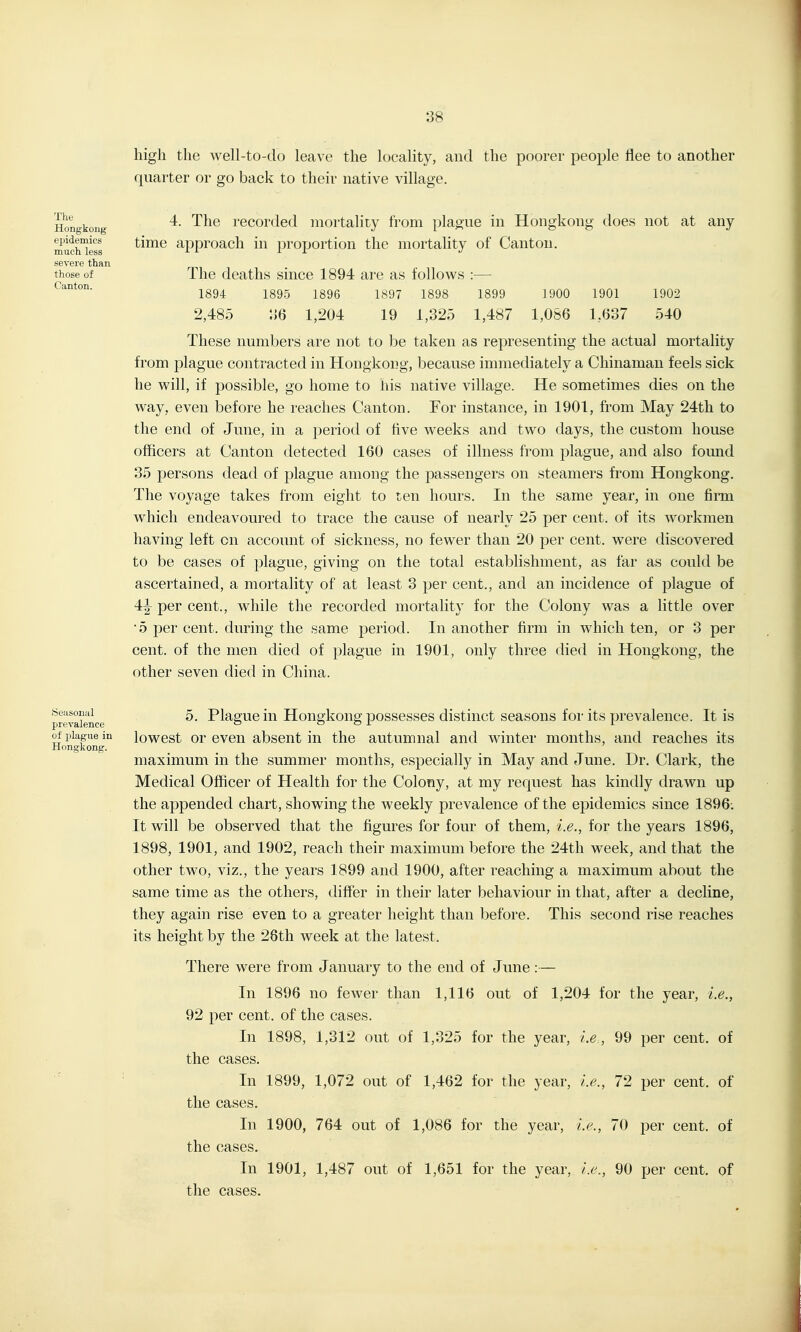 The Hongkong epidemics much less severe than those of Canton. high the well-to-do leave the locality, and the poorer people flee to another quarter or go back to their native village. 4. The recorded mortality from plague in Hongkong does not at any time approach in proportion the mortality of Canton. The deaths since 1894 are as follows 1894 1895 1896 1897 1898 2,485 :{6 1,204 19 1,325 1899 1900 1901 1902 1,487 1,086 1,637 540 These numbers are not to be taken as representing the actual mortality from plague contracted in Hongkong, because immediately a Chinaman feels sick he will, if possible, go home to his native village. He sometimes dies on the way, even before he reaches Canton. For instance, in 1901, from May 24th to the end of June, in a period of five weeks and two days, the custom house officers at Canton detected 160 cases of illness from plague, and also found 35 persons dead of plague among the passengers on steamers from Hongkong. The voyage takes from eight to ten hours. In the same year, in one firm which endeavoured to trace the cause of nearly 25 per cent, of its workmen having left on account of sickness, no fewer than 20 per cent, were discovered to be cases of plague, giving on the total establishment, as far as could be ascertained, a mortality of at least 3 per cent., and an incidence of plague of 4:^ per cent., while the recorded mortality for the Colony was a little over •5 per cent, during the same period. In another firm in which ten, or 3 per cent, of the men died of plague in 1901, only three died in Hongkong, the other seven died in China. Seasonal prevalence oi plague in Hongkong. 5. Plague in Hongkong possesses distinct seasons for its prevalence. It is lowest or even absent in the autumnal and winter months, and reaches its maximum in the summer months, especially in May and June. Dr. Clark, the Medical Officer of Health for the Colony, at my request has kindly drawn up the appended chart, showing the weekly prevalence of the epidemics since 1896; It will be observed that the figures for four of them, i.e., for the years 1896, 1898, 1901, and 1902, reach their maximum before the 24tli week, and that the other two, viz., the years 1899 and 1900, after reaching a maximum about the same time as the others, differ in their later behaviour in that, after a decline, they again rise even to a greater height than before. This second rise reaches its height by the 26th week at the latest. There were from January to the end of June:— In 1896 no fewer than 1,116 out of 1,204 for the year, i.e., 92 per cent, of the cases. In 1898, 1,312 out of 1,325 for the year, i.e., 99 per cent, of the cases. In 1899, 1,072 out of 1,462 for the year, i.e., 72 per cent, of the cases. In 1900, 764 out of 1,086 for the year, i.e., 70 per cent, of the cases. In 1901, 1,487 out of 1,651 for the year, i.e., 90 per cent, of the cases.