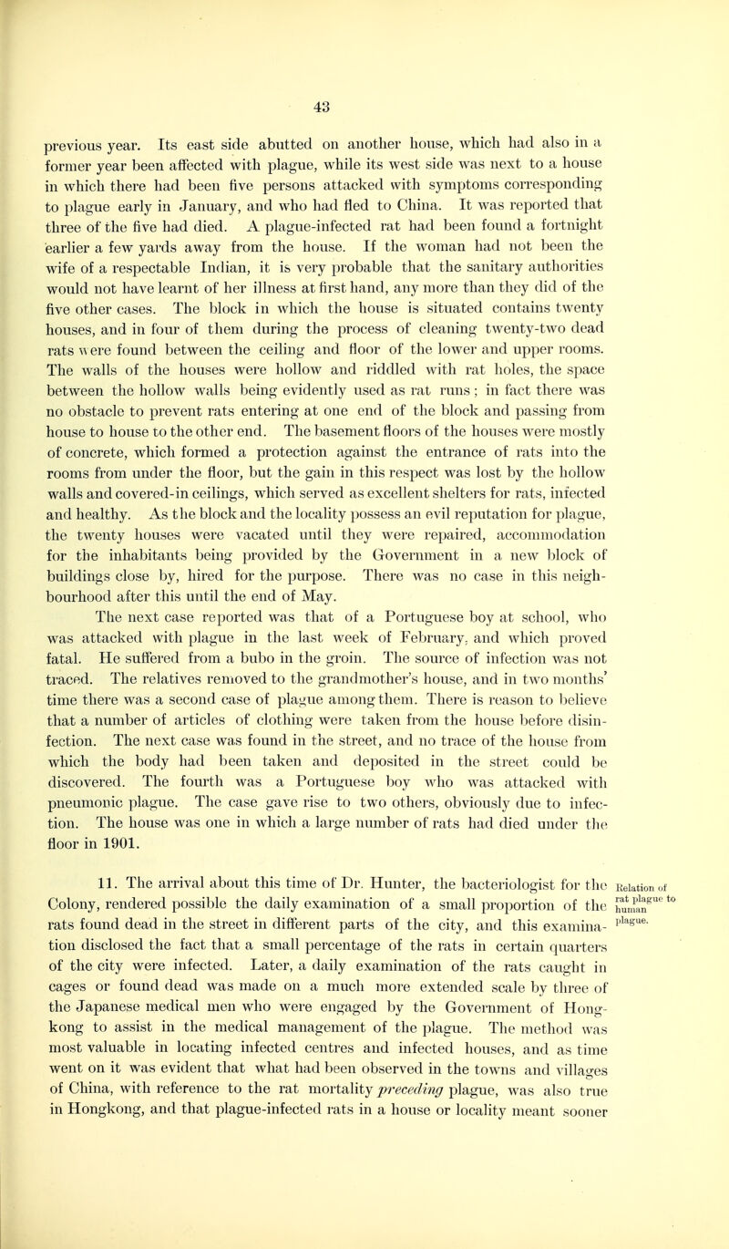 previous year. Its east side abutted on another house, which had also in a former year been affected with plague, while its west side was next to a house in which there had been five persons attacked with symptoms corresponding to plague early in January, and who had fled to China. It was reported that three of the five had died. A plague-infected rat had been found a fortnight earlier a few yards away from the house. If the woman had not been the wife of a respectable Indian, it is very probable that the sanitary authorities would not have learnt of her illness at first hand, any more than they did of the five other cases. The block in which the house is situated contains twenty houses, and in four of them during the process of cleaning twenty-two dead rats \s ere found between the ceiling and floor of the lower and upper rooms. The walls of the houses were hollow and riddled with rat holes, the space between the hollow walls being evidently used as rat runs; in fact there was no obstacle to prevent rats entering at one end of the block and passing from house to house to the other end. The basement floors of the houses were mostly of concrete, which formed a protection against the entrance of rats into the rooms from under the floor, but the gain in this respect was lost by the hollow walls and covered-in ceilings, which served as excellent shelters for rats, infected and healthy. As the block and the locality })ossess an evil rej)utation for plague, the twenty houses were vacated until they were repaired, accommodation for the inhabitants being provided by the Government in a new block of buildings close by, hired for the purpose. There was no case in this neigh- bourhood after this until the end of May. The next case reported was that of a Portuguese boy at school, who was attacked with plague in the last week of Februa,ry. and which proved fatal. He suffered from a bubo in the groin. The source of infection was not traced. The relatives removed to the grandmother's house, and in two months' time there was a second case of plague among them. There is reason to believe that a number of articles of clothing were taken from the house before disin- fection. The next case was found in the street, and no trace of the house from which the body had been taken and deposited in the street could be discovered. The fourth was a Portuguese boy who was attacked with pneumonic plague. The case gave rise to two others, obviously due to infec- tion. The house was one in which a large number of rats had died under the floor in 1901. 11. The arrival about this time of Dr. Hunter, the bacteriologist for the Relation of Colony, rendered possible the daily examination of a small proportion of the iiuman^'' ^ rats found dead in the street in diflerent parts of the city, and this examina- I'^^^^ne. tion disclosed the fact that a small percentage of the rats in certain quarters of the city were infected. Later, a daily examination of the rats caught in cages or found dead was made on a much more extended scale by three of the Japanese medical men who were engaged by the Government of Hong- kong to assist in the medical management of the plague. The method was most valuable in locating infected centres and infected houses, and as time went on it was evident that what had been observed in the towns and villages of China, with reference to the rat mortality preceding plague, was also true in Hongkong, and that plague-infected rats in a house or locality meant sooner