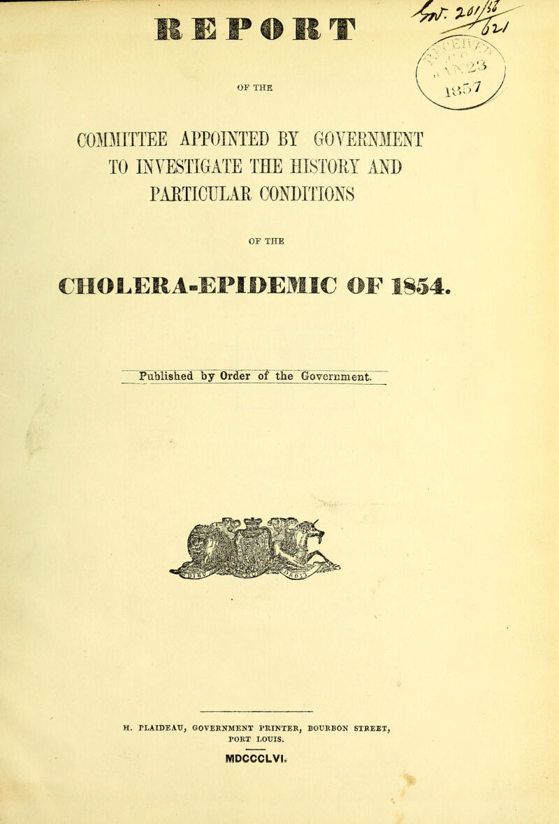 E P O R T OF THE COMMITTEE APPOINTED BY GOVERNMENT TO INVESTIGATE THE HISTORY ANB PAETICULAR CONDITIONS OF THE Published by Order of the Government. H. PLAIDBATJ, GOVEKNMENT PRINTER, BOURBON STREET, PORT LOUIS. MDCCCLVI.