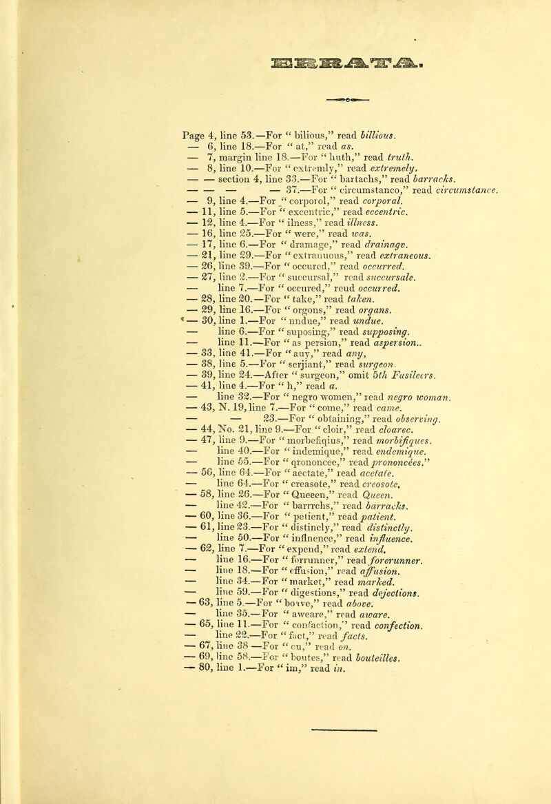 Page 4, line 53.—For  bilious, read hillious. — 6, line 18.—For  at, read as. — 7, margin line 18.—For liuth, read truth. — 8, line 10.—For  extrpmly, read extremely, section 4, line 33.—For  bartachs, read barracks. — — 37.—For  circumstanco, read circumstance. ■— 9, line 4.—For  corpoi ol, read corporal. — 11, line 5.—For  excentric, read eccentric. — 12, line 4.—For  ilness, read illness. — 16, line 25.—For  were, read was. — 17, line 6.—For  dramage, read drainagv. — 21, line 29.—For  extraimous, read extraneous. — 26, line 39.—For  occured, read occurred. — 27, line 2.—For  succursal, read succursale. — line 7.—For  occured, reud occurred. — 28, line 20. —For  take, read talten. — 29, line 16.—For orgons, read organs. *— 30, line 1.—For nndue, read undue. — line 6.—For  suposing, read supposing. — line 11.—For ''as persion, read aspersion.. — 33, line 41.—For auy, read any, — 38, line 5.—For  serjiant, read surgeon. — 39, line 24.—After  surgeon, omit bth Fusiletrs. — 41, line 4.—For  h, read a. — line 32.—For  negro women, read negro woman. — 43, N. 19,line 7.—For come, read came. — — 23.—For  obtaining, read observing. — 44, No. 21, line 9.—For  cloir, read cloarec. — 47, line 9.—For  morbefiqius, read morbijiqucs. — line 40.—For  indemique, read endemiqne. — line 55.—For qrononcee, read prononcees. — 56, line 64.—For  aectate, read acetate. — line 64.—For  creasote, read creosote. — 58, line 26.—For  Queeen, read Quee?i. — line 42.—For  barrrchs, read barracks. — 60, line 36.—For  petient, read patient. — 61, line 23.—For  distincly, read distinctly. — line 50.—For influence, read influence, — 62, line 7.—For  expend, read extend. — line 16.—For  forrunner, read/orerwrawer. — line 18.—For  effusion, read affusion. — line 34.—For market, read marked. line 59.—For  digestions, read dejections. — 63, line 5.—For  boive, read above. — line 35.— For  aweare, read aware. — 65, line 11.—For  confaction,'' read confection. — line 22.—For fact, read facts. — 67, line 38 —For  cu, read on. — 69, line 58.—For boutes, read houteilles. — 80, line 1.—For  im, read in.