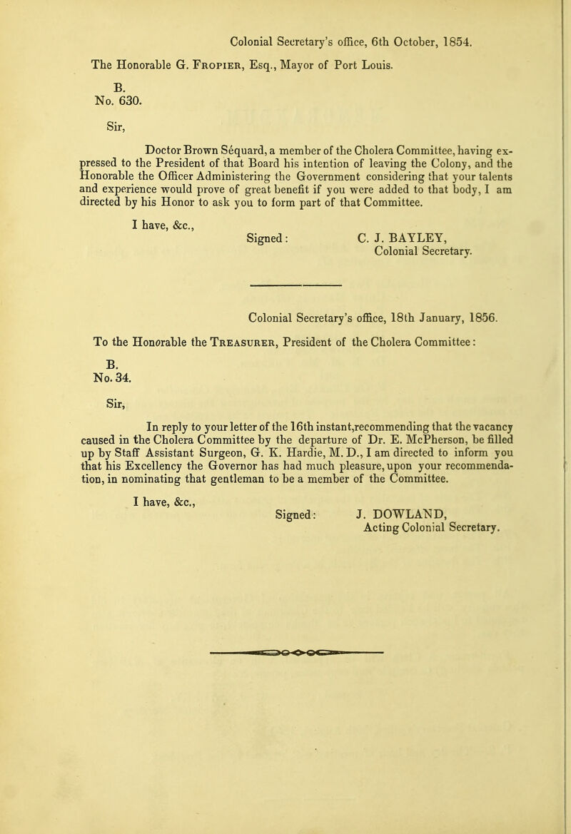 Colonial Secretary's office, 6th October, 1854. The Honorable G. Fropier, Esq., Mayor of Port Louis. B. No. 630. Sir, Doctor Brown Sequard, a meniber of the Cholera Committee, having ex- pressed to the President of that Board his intention of leaving the Colony, and the Honorable the Officer Administering the Government considering that your talents and experience would prove of great benefit if you were added to that body, I am directed by his Honor to ask you to form part of that Committee. I have, «&c.. Signed: C. J. BAYLEY, Colonial Secretary. Colonial Secretary's office, 18th January, 1856. To the Honorable the Treasurer, President of the Cholera Committee: B. No. 34. Sir, In reply to your letter of the 16th instant,recommending that the vacancy caused in the Cholera Committee by the departure of Dr. E. McPherson, be filled up by Staff Assistant Surgeon, G. K. Hardie, M. D., I am directed to inform you that his Excellency the Governor has had much pleasure, upon your recommenda- tion, in nominating that gentleman to be a member of the Committee. I have, &c.. Signed: J. DOWLAND, Acting Colonial Secretary.