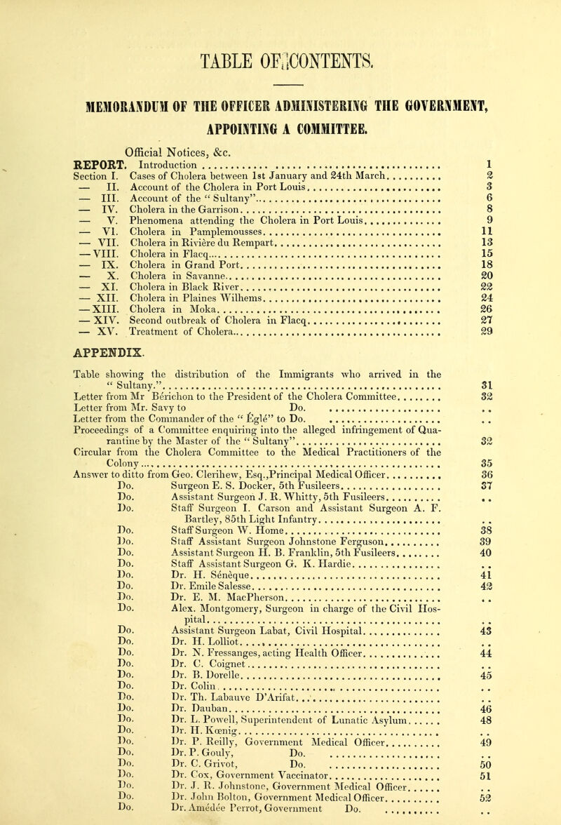 TABLE OraCONTENTS. MEMOUAXDUM OF THE OFFICER ADMI^ISTERIM THE GOVERIVMEI^T, APPOIMTIKG A COMMITTEE. Official Notices, &c. REPORT. Introduction 1 Section I. Cases of Cholera between 1st January and 24th March 2 — II. Account of the Cholera in Port Louis 3 — III. Account of the  Sultany 6 — IV. Cholera in the Garrison 8 — V. Phenomena attending the Cholera in Port Louis 9 — VI. Cholera in Pamplemousses 11 — VII. Cholera in Riviere du Rempart 13 — VIII. Cholera in Flacq 15 — IX, Cholera in Grand Port 18 — X. Cholera in Savanne.. . ., 20 — XL Cholera in Black River , 22 — XII. Cholera in Plaines Wilhems 24 — XIIL Cholera in Moka 26 — XIV. Second outbreak of Cholera in Flacq • 27 — XV. Treatment of Cholera 29 APPENDIX. Table showing the distribution of the Immigrants who arrived in the  Sultany. 31 Letter from Mr Berichon to the President of the Cholera Committee 32 Letter from Mr. Savy to Do. Letter from the Commander of the  figle to Do. Proceedings of a Committee enquiring into the alleged infringement of Qua- rantine by the Master of the  Sultany 32 Circular from the Cholera Committee to the Medical Practitioners of the Colony 35 Answer to ditto from Geo. Clerihew, Esq.,Principal Medical Officer 36 Do. Surgeon E. S. Docker, 5th Fusileers 37 Do. Assistant Surgeon J. R. Whitty, 5th Fusileers . . Do. Staff Surgeon I. Cai'son and Assistant Surgeon A. F. Bartley, 85th Light Infantry Do. Staff Surgeon W. Home 38 Do. Staff Assistant Surgeon Johnstone Ferguson 39 Do. Assistant Surgeon H. B. Franklin, 5th Fusileers 40 Do. Staff Assistant Surgeon G. K. Hardie Do. Dr. H. Seneque 41 Do. Dr. Emile Salesse 42 Do. Dr. E. M. MacPherson Do. Alex. Montgomery, Surgeon in charge of the Civil Hos- pital Do. Assistant Surgeon Labat, Civil Hospital 43 Do. Dr. H. Lolliot Do. Dr. N. Fressanges, acting Health Officer 44 Do. Dr. C. Coignet Do. Dr. B. Dorelle , 45 Do. Dr. Colin Do. Dr. Th. Labauve D'Arifat. Do. Dr. Dauban 46 Do. Dr. L.Powell, Superintendent of Lunatic Asylum 48 Do. Dr. H. Koenig Do. ■ Dr. P. Reilly, Government Medical Officer 49 Do. Dr.P.Gouly, Do Do. Dr. C. Grivot, Do 50 Do. Dr. Cox, Government Vaccinator 51 Do. Dr. J. R. Johnstone, Government Medical Officer Do. Dr. .John Bolton, Government Medical Officer 52 Do. Dr. Amedee Perrot, Government Do.