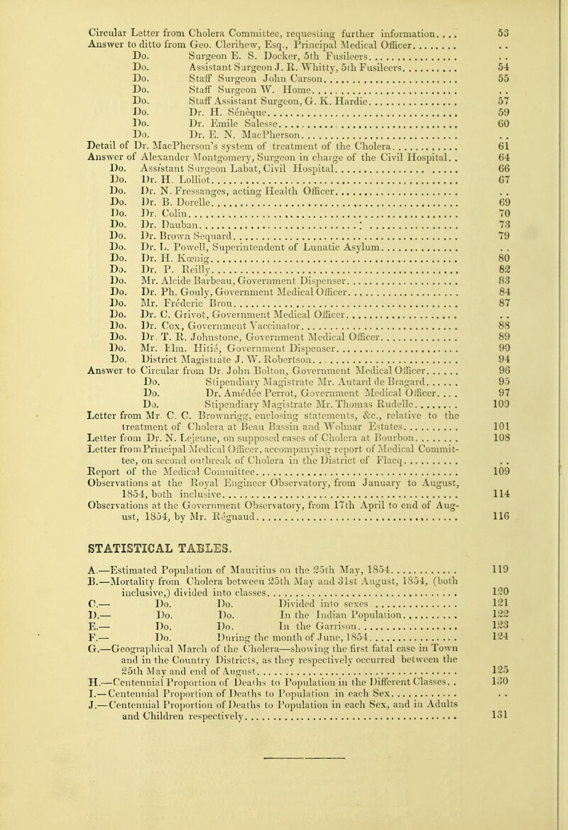 Circular Letter from Cholera Committee, requesting further information. ... 53 Answer to ditto from Geo. Clerihew, Esq., Principal !\ledical Officer Do. Surgeon E. S. Docker, 5th Fusileers Do. Assistant Surgeon J. E,. Whitty, 5th Fusileers 54 Do. Staff Surgeon John Car.son 55 Do. Staff Surgeon W. Home Do. Staff Assistant Surgeon, G. K. Hardie 57 Do. Dr. H. Seneque 59 Do. Dr. Emile Salesse 60 Do. Dr. E. N. MacPherson Detail of Dr. MacPherson's system of treatment of the Cholera 61 Answer of Alexander Montgomery, Surgeon in charge of the Civil Hospital, . 64 Do. Assistant Surgeon Labat, Civil Hospital 66 Do. Dr. H. Lolliot 67 Do. Dr. N. Fressanges, acting Health Officer Do. Dr. B. Dorelle 69 Do. Dr. Colin 70 Do. Dr. Dauban ! 73 Do. Dr. Brown Sequard 79 Do. Dr. L. Powell, Superintendent of Lunatic Asylum Do. Dr. H. Koenig 80 Do. Dr. P. Pveilly 82 Do. Mr. Alcide Barbeau, Government Dispenser 83 Do. Dr. Ph. Gouly, Government Medical Officer. ., 84 Do. Mr. Frederic Brou 87 Do. Dr. C. Giivot, Government Medical Officer Do. Dr. Cox, Government Vaccinator 88 Do. Dr, T. R. Johnstone, Government Medical Officer 89 Do. Mr. Elm. Hitie, Government Dispenser 90 Do. District Magistiate J. W. Robertson 94 Answer to Circular from Ur. John Bolton, Government Medical Officer 96 Do. Stipendiary Magistrate Mr. Autard de Bragard 95 Do. Dr. Amedee Perrot, Government Medical Officer. ... 97 Do. Stipendiary Magistrate Mr. Thomas Rudelle 100 Letter from Mr. C. C. Brownrigg, enclosing statements, &c., relative to the treatment of Cholera at Beau Bassin and Wolmar Estates 101 Letter fiom Dr. N. Lejeune, on supposed cases of Cholera at Bourbon 108 Letter from Principal Medical Officer, accompanying report of Medical Commit- tee, on second outbreak of Cholera in the District of Flacq Report of the Medical Committee 109 Observations at the Royal Engineer Observatory, from January to August, 1854, both inclusive 114 Observations at the Government Observatory, from 17th April to end of Aug- ust, 1854, by Mr. Regnaud 116 STATISTICAL TABLES. A. —Estimated Population of Mauritius on the 25th May, 1854 119 B. —Mortality from Cholera between 25th May and 31st August, 1854, (both inclusive,) divided into classes 120 C. — Do. Do. Divided into sexes 121 D. — Do. Do. Li the Indian Population 122 E. — Do. Do. In the Garristm 123 F. — Do. During the month of June, 1854 124 G. —Geographical March of the Cholera—showing the first fatal case in Town and in the Country Districts, as they respectively occurred between tlie 25th May and end of August 125 H. —Centennial Proportion of Deaths to Population in the Different Classes. . 130 I. — Centennial Proportion of Deaths to Population in each Sex J.—Centennial Proportion of Deaths to Population in each Sex, and in Adults and Children respectively 131