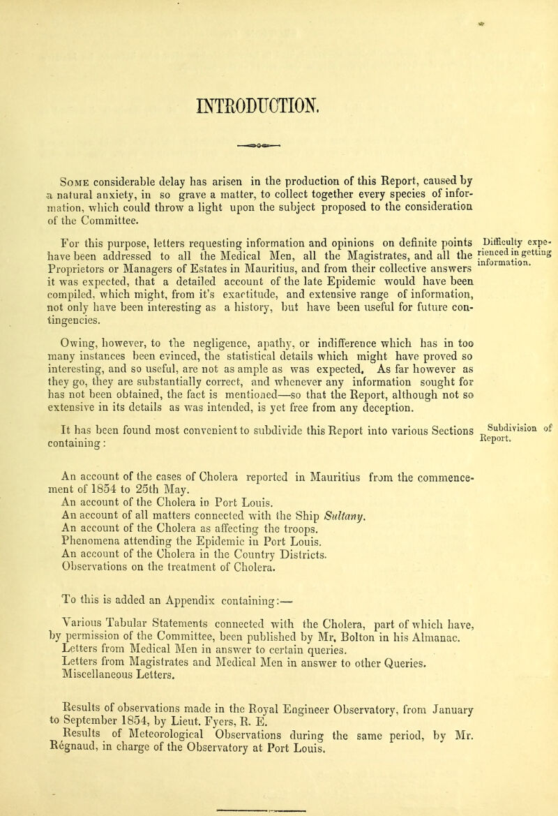 INTRODUCTION. SoME considerable delay has arisen in the production of this Report, caused by •a natural anxiety, in so grave a matter, to collect together every species of infor- mation, which could throw a light upon the subject proposed to the consideration of the Committee. For this purpose, letters requesting information and opinions on definite points Difficulty expc- have been addressed to all the Medical Men, all the Magistrates, and all the [^^'^'l^j^^f '^ Proprietors or Managers of Estates in Mauritius, and from their collective answers it was expected, that a detailed account of the late Epidemic would have been compiled, which might, from it's exactitude, and extensive range of information, not only have been interesting as a history, but have been useful for future con- tingencies. Owing, however, to the negligence, apathy, or indifference which has in too many instances been evinced, the statistical details which might have proved so interesting, and so useful, are not as ample as was expected. As far however as they go, they are substantially correct, and whenever any information sought for has not been obtained, the fact is mentioned—so that the Report, although not so extensive in its details as was intended, is yet free from any deception. It has been found most convenient to subdivide this Report into various Sections Subdivision of containing: An account of the cases of Cholera reported in Mauritius from the commence- ment of 1854 to 25th May. An account of the Cholera iu Port Louis. An account of all matters connected with the Ship Sulfany. An account of the Cholera as affecting the troops. Phenomena attending the Epidemic iu Port Louis. An account of the Cholera in the Country Districts. Observations on the treatment of Cholera. To this is added an Appendix containing:—■ Various Tabular Statements connected with the Cholera, part of which have, by permission of the Committee, been published by Mr. Bolton in his Almanac. Letters from Medical Men in answer to certain queries. Letters from Magistrates and Medical Men in answer to other Queries. Miscellaneous Letters. Results of observations made in the Royal Engineer Observatory, from January to September 1854, by Lieut. Fyers, R. E. Results of Meteorological Observations during the same period, by Mr. Regnaud, in charge of the Observatory at Port Louis.