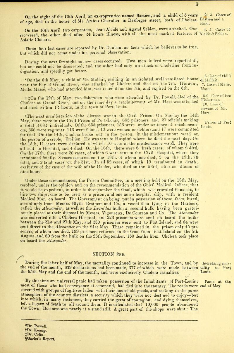 On thp ni^ht of rhe 10th April, an cx-apprentice named Bastien, and a child of 5 years 2. 3. Cases of of age, died in the house of Mr. Arthur Chevalier in Desforges street, both of Cholera, il^^stien and a On the 16th April two carpenters, Jean Alcide and Agand Selden, were attacked. One 4. 5. Cases of recovered, the other died after 24 hours illness, with all the most marked features of Alcide & Selden. Asidtic Cholera. These four last cases are reported by Dr, Dauban, as facts which he believes to be tnse, but which did not come under his personal observation. Daring the next fortnight no new cases occurred. Two men indeed w?re reported ill, but one could not be discovered, and the other had only an attack of Cholerine from in- digestion, and speedily got better. ^ , G.Cascof cLIia *0n the 6th May, a child of Mr. Malfait, residing in an isolated, well ventilated house of Miilfait. near the Bay of Grand River, was attacked by Cholera and died on the 7th. His aunt, 7. Case of Melie, Melle. Masse, who had attended him, was taken ill on the 7th, and expired on the 8th. Masse. 8.9. Case of two Fisliennerj. 10. ( 'ase of t^On the 12th of May, two fishermen who were attended by Br. Po\Aell, died of the Cholera at Grand River, and on the same day a Creole servant of Mr. Hart was attacked and died within 12 hours, in the town of Port Louis. eervanrof ^Mr tThe next manifestation of the disease was in the Civil Prison. On Sunday the 14th May, there were in the Civil Prison of Port-Louis, 655 prisoners and 27 officials making pj.-gQj^ p^^^l a total of 682 individuals. Of the 655 prisoners, 156 wore under sentence of misdemcan- j^^^-g^ ors, 356 were vagrants, 116 were felons, 10 were Avomen or debtors,and 17 were committed for trial■ On the 14th, Cholera broke out isi the prison, in the misdemeanour ward on the person of a Creole, Emilien. He Avas sent to Hospital where he died the next day. On the 15ih, 11 cases were declared, of which 10 were in the misdemeanor ward. They were all sent to Hospital, and 4 died. On the 16th, there wore 6 fresh cases, of whom 2 died. On the 17th, there were 20 cases, of which 6 were sent to the Civil Hospital, where they te'ininated fatally. 8 cases occurred on the 18th. of whom one died ; 3 on the 19th, all fatal, and 2 fatal cases or. the 21st. : In all 52 cases, of which 19 terminated in death i exclusive of the case of the wife of the Gaoler, who died on the 28rd, after an illness of nine hours. Under these circumstances, the Prison Committee, in a meeting held on the 18th May, resolved, under the opinion and on the recommendation of the Chief Medical Officer, that it would be expedient, in order to disencumber the Gaol, which was crowded to excess, to hire two ships, one te be used as a prison, and one as an hospital ehipj with a resident Medical Man on board. The Government on being put in possession of these facts, hired, accordingly from Messrs. Blyth Brothers and Co., a vessel then lying in the Harbour, called i\\e Alexander, as well as the ieora?V/a5 hulk; a second hulk havihg been gratui- tously placed at their disposal by Messrs. Vigoureux, De Courson and Co.. The Alexander was converted into a Cholera Hospital, and 326 prisoners were sent on board the hulks between the 21st and 27th May, and 230 prisoners were sent to Flat Island, and 34 were sent direct to the Alexander on the 21st May. There remained in the prison onlf 45 pri- soners, of whom one died. 199 prisoners returned to the Gaol from Flat Island on the 5th August, and 60 from the hulk on the 25th September. 150 deaths from Cholera took place on board the Alexander. SECTION 2nd. During the latter half of May, the mortality continued to increase in the Town, and by Increasing mor-( 4he end of the month, 639 declarations had been made, 377 of which were made between tality in Po.Tt the 25th May and the end of the month, and were exclusively Cholera casualties. Louis. By this time an universal panic had taken possession of the Inhabitants of Port-Louis ; Panic at the most of those who had conveyance at command, had fled into the country. The roads were end of May. covered with groups of fugitives laden with their household goods, and seeking in the purer atmosphere of the country districts, a security which they were not destined to enjoy—but anto which, in many instances, they carried the germ of contagion, and dying themselves, left a legacy of death to all around them. It is calculated that 10,000 people abandoned 4he Town. Business was nearly at a stand still. A great part of the shops were shut: The *Dr. Powell, t^r. Koenig. JDr. Colin. §Gaoler'8 Report.