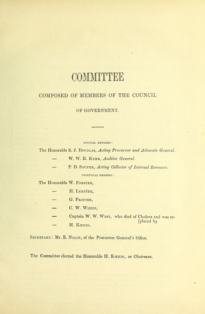 COMMITTEE COMPOSED OF MEMBERS OF THE COUNCIL OF GOVERNMENT. OFPICIAL MEMBERS : The Honorable S. J. Douglas, Acting Procureur mid Advocate Genera!. — W. W. R. Kerr, Auditor General. — P. J). SovF-ER, Acting Collector of Internal Mevenues. UNOFFICIAL MEMBEllS : The Honorable W. Forster, — H. LemierEj — G. Fropier, — C. W. Wiehe, — Captain W. W. West, who died of Cholera and was re- [placed by H. KCENIG. Secretary : Mr. E. Nolin, of the Proeureur General's Office. The Committee elected the Honorable H. Kcenig, as Chairman.