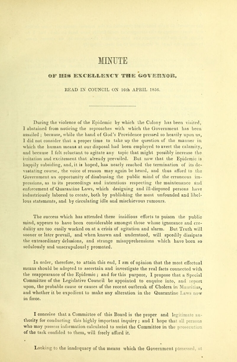 MINUTE READ IN COUNCIL ON 16tli APRIL 185G. During the violence of the Epidemic by which ihe Colony has been visited, I abstained from noticing the reproaches with which the Government has been assailed ; because, while the hand of God's Providence pressed so heavily upon us, I did not consider that a proper time to take up the question of the manner in which the human means at our disposal had been employed to avert the calamity, and because I felt reluctant to agitate any topic that might possibly increase the irritation and excitement that already prevailed. But now that the Epidemic is happily subsiding, and, it is hoped, has nearly reached the termination of its de- vastating course, the voice of reason may again be heard, and thus afford to the Government an opportunity of disabusing the public mind of the erroneous im- pressions, as to its proceedings and intentions respecting the maintenance and enforcement of Quarantine Laws, which designing and ill-disposed persons have industriously labored to create, both by publishing the most unfounded and libel- lous statements, and by circulating idle and mischievous rumours. The success which has attended these insidious efforts to poison the public mind, appears to have been considerable amongst those whose ignorance and cre- dulity are too easily worked on at a crisis of agitation and alarm. But Truth will sooner or later prevail, and Avhen known and understood, will speedily dissipate the extraordinary delusions, and strange misapprehensions which have beea so sedulously and unscrupulously promoted. In order, therefore, to attain this end, I am of opinion that the most effectual means should be adopted to ascertain and investigate the real facts connected with the reappearance of the Epidemic ; and for this purpose, I propose that a Special Committee of the Legislative Council be appointed to enquire into, and leport upon, the probable cause or causes of the recent outbreak of Cholera in Mauritius, and whether it be expedient to make any alteration in the Quarantine Laws now in force. I conceive that a Committee of this Board is the proper and legitimate au- thority for conducting this highly important inquiry ; and I hope that all persons who may possess information calculated to assist the Committee in tho prosecution of the task confided to them, will freely afford it. Looking to the inadequacy of the means which the Government possessed, at