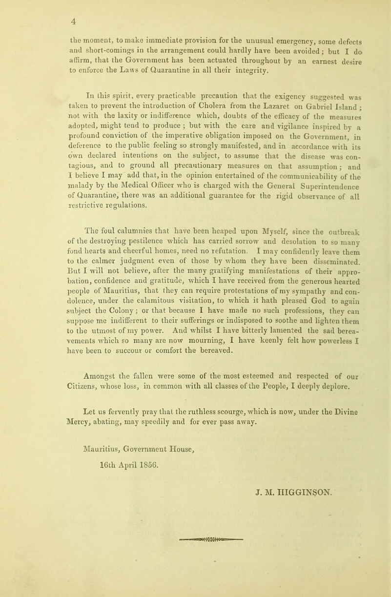 the moment, to make immediate provision for the unusual emergency, some defects and short-comings in the arrangement could hardly have been avoided; but I do affirm, that the Government has been actuated throughout by an earnest desire to enforce the Lans of Quarantine in all their integrity. In this spirit, every practicable precaution that the exigency suggested was taken to prevent the introduction of Cholera from the Lazaret on Gabriel Island ; not with the laxity or indifference which, doubts of the efficacy of the measuies adopted^ might tend to produce ; but with the care and vigilance inspired by a profound conviction of the imperative obligation imposed on the Government, in deference to the public feeling so strongly manifested, and in accordance with its own declared intentions on the subject, to assume that the disease was con- tagious, and to ground all precautionary measures on that assumption; and I believe I may add that, in the opinion entertained of the communicability of the malady by the Medical Officer who is charged with the General Superintendence of Quarantine, there was an additional guarantee for the rigid observance of all lestrictive regulations. The foul calumnies that have been heaped upon Myself, since the outbreak of the destroying pestilence which has carried sorrow and desolation to so many fond hearts and cheerful homes, need no refutation. I may confidently leave them to the calmer judgment even of those by whom they have been disseminated. But I will not believe, after the many gratifying manifestations of their appro- bation, confidence and gratitude, which I have received from the generous hearted people of Mauritius, that they can require protestations of my sympathy and con- dolence, under the calamitous visitation, to which it hath pleased God to again subject the Colony; or that because I have made no such professions, they can suppose me indifferent to their sufferings or indisposed to soothe and lighten them to the utmost of my power. And whilst I have bitterly lamented the sad berea- vements which so many are now mourning, I have keenly felt how poAverless I have been to succour or comfort the bereaved. Amongst the fallen were some of the most esteemed and respected of our Citizens, whose loss, in common with all classes of the People, I deeply deplore. Let us fervently pray that the ruthless scourge, which is now, under the Divine Mercy, abating, may speedily and for ever pass away. Mauritius, Government House, 16th April 1856. J. M. HIGGINSON. ■ ■iiiaw)>SgSft«gs