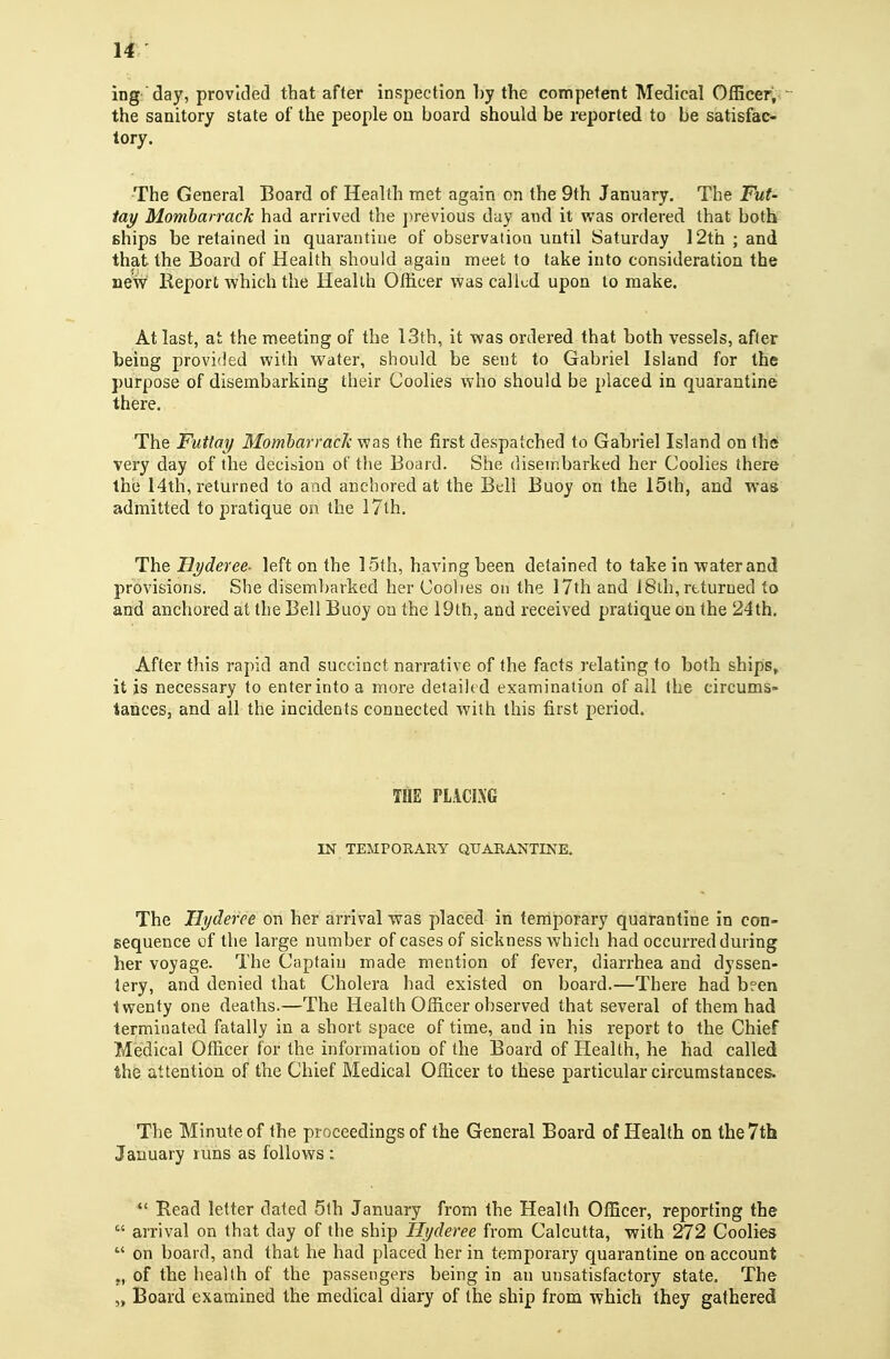 ing' day, provided that after inspection hy the competent Medical OIEcer, the sanitory state of the people on board should be reported to be satisfac- tory. The General Board of Health met again on the 9th January. The Fut- tay Mombarrack had arrived the j)revious day and it was ordered that botlt ships be retained in quarantine of observation until Saturday 12th ; and that the Board of Health should again meet to take into consideration the new Report which the Health Officer was called upon to make. At last, at the meeting of the 13th, it was ordered that both vessels, after being provided with w^ater, should be sent to Gabriel Island for the purpose of disembarking their Coolies who should be placed in quarantine there. The Futtm/ Mombarrack was the first despatched to Gabriel Island on the very day of the decision of the Board. She disembarked her Coolies there the 14th, returned to and anchored at the Bell Buoy on the 15th, and was admitted to pratique on the 17th. The Hyderee- left on the 15th, having been detained to take in water and provisions. She disembarked her Coolies on the 17th and 18ih, returned to and anchored at the Bell Buoy on the lOth, and received pratique on the 24tb. After this rapid and succinct narrative of the facts relating to both ships, it is necessary to enter into a more detailed examination of all the circums- tances, and all the incidents connected with this first period. THE FLACiXG IN TEMPORARY QUARANTINE. The Uyderee on her arrival was placed in terriporary quarantine in con- sequence of the large number of cases of sickness which had occurred during her voyage. The Captain made mention of fever, diarrhea and dyssen- iery, and denied that Cholera had existed on board.—There had b?en twenty one deaths.—The Health Officer observed that several of them had terminated fatally in a short space of time, and in his report to the Chief Medical Officer for the information of the Board of Health, he had called the attention of the Chief Medical Officer to these particular circumstances. The Minute of the proceedings of the General Board of Health on the 7th January runs as follows :  Read letter dated 5th January from the Health Officer, reporting the  arrival on that day of the ship Hyderee from Calcutta, with 272 Coolies  on board, and that he had placed her in temporary quarantine on account „ of the health of the passengers being in an unsatisfactory state. The „ Board examined the medical diary of the ship from which they gathered