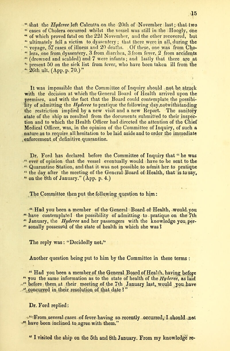 45  tliat the Hyderee left Calcutta on the 20ih of November last; that two  cases of Cholera occurre<l whilst the vessel was still in the Hoogly, dfie ** of which proved fatal on the 22d November, and the other recovered, but  ultimately fell a victim to dyssentery ; that there were in all, during the , voyage, 57 cases of illness and 20 deaths. Of these, one was from Cho-  lera, one from dyssentery, 3 from diarrhea, 3 from fever, 2 from accidents  (drowned and scalded) and 7 were infants; and lastly that there are at  present 50 on the sick list from fever, who have been taken ill from the 26th ult. (App. p. 70.) It was impossible that the Committee of Inquiry should not be stru<?k ■with the decision at which the General Board of Health arrived upon the premises, and with the fact that the Board could contemplate the possibi- lity of admitting the Hyderee to pratique the following day,notwithstanding the restriction implied by a new visit and a new Report. The sanitofy «tate of the ship as resulted from the documents submitted to their inspec- tion and to which the Health Officer had directed the attention of the Chief Medical Officer, was, in the opinion of the Committee of Inquiry, of such a nature as to require all hesitation to be laid aside and to order the immediate iCQforcement of definitive quarantine. Dr. Ford has declared before the Committee of Inquiry that  he was ^' ever of opinion that the vessel eventually would have to be sent to the  Quarantine Station, and that it was not possible to admit her to pratique  the day. after the meeting of the General Board of Health, that is to say, *' on the 8th of January. (App. p. 4.) The Committee then put the following question to him:  Had you' been a member of the General Board of Health, would, you  have contemplated the possibility of admitting to pratique on the 7th January, the Hyderee and her passengers with the knowledge you. per- sonally possessed of the state of health in which she was] The reply was: Decidedly not. Another question being put to him by the Committee in these terms : Had you been a member of the General Bo^rd of Health, having befop you the same information as to the state of health of the Hyderee, as laid before them at their meeting of the 7th Ja,uua^y last, vrou|d ^jpu Jhave .'-^.concviyr^ed in their resolutiqn of that date? . / Dr. Ford replied: -'•'sFrom several cases of fever having so receuiUy occurrjed,; ! should oiofc have been inclined to agree with them.  I visited the ship on the 5th and 8th January. From my knowledge re-