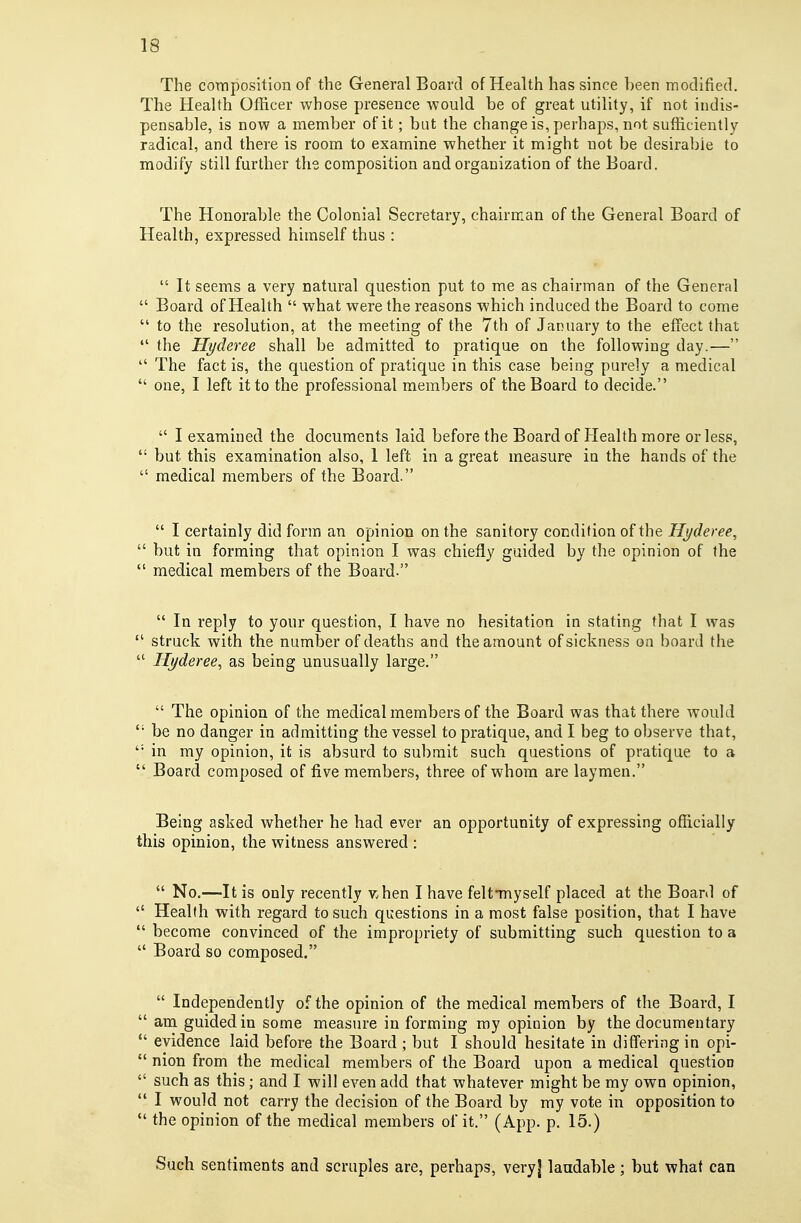 The coniposition of the General Board of Health has since been modified. The Health Officer whose presence would be of great utility, if not indis- pensable, is now a member of it; bat the change is, perhaps, not sufficiently radical, and there is room to examine whether it might not be desirable to modify still further the composition and organization of the Board. The Honorable the Colonial Secretary, chairman of the General Board of Health, expressed himself thus :  It seems a very natural question put to me as chairman of the General  Board of Health  what were the reasons which induced the Board to come  to the resolution, at the meeting of the 7th of January to the effect that  the Hyderee shall be admitted to pratique on the following day.—  The fact is, the question of pratique in this case being purely a medical  one, I left it to the professional members of the Board to decide.  I examined the documents laid before the Board of Health more or less, but this examination also, 1 left in a great measure in the hands of the  medical members of the Board.  I certainly did form an opinion on the sanitory condition of the Hyderee,  but in forming that opinion I was chiefly guided by the opinion of the  medical members of the Board.  In reply to your question, I have no hesitation in stating that I was  struck with the number of deaths and the amount of sickness on board the  Hyderee, as being unusually large.  The opinion of the medical members of the Board was that there would be no danger in admitting the vessel to pratique, and I beg to observe that, in my opinion, it is absurd to submit such questions of pratique to a  Board composed of five members, three of whom are laymen. Being asked whether he had ever an opportunity of expressing officially this opinion, the witness answered :  No,—It is only recently v.hen I have feltTuyself placed at the Board of  Health with regard to such questions in a most false position, that I have  become convinced of the impropriety of submitting such question to a  Board so composed.  Independently of the opinion of the medical members of the Board, I  am guided in some measure in forming my opinion by the documentary *' evidence laid before the Board ; but I should hesitate in differing in opi-  nion from the medical members of the Board upon a medical question  such as this; and I will even add that whatever might be my own opinion,  I would not carry the decision of the Board by my vote in opposition to  the opinion of the medical members of it. (App, p, 15.) Such sentiments and scruples are, perhaps, very] laudable; but what can