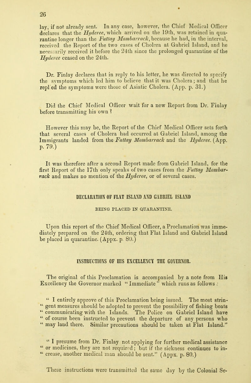 lay, if not already sent. In any case, however, the Chief Medical Officer declares that the Hi^deree, yvhich arrived on the 19th, was retained in qua- rantine longer than the Futtay Mombarrack, hecsiuse he had, in the interval, received the Report of the two cases of Cholera at Gabriel Island, and he necessarily received it before the 24th since the prolonged quarantine of the Hyderee ceased on the 24th. Dr. Finlay declares that in reply to his letter, he was directed to specify the symptoms which led him to believe that it was Cholera; and that he repl'ed the symptoms were those of Asiatic Cholera. (App. p. 31.) Did the Chief Medical Officer wait for a new Report from Dr. Finlay before transmitting his own % However this may be, the Report of the Chief Medical Officer sets forth that several cases of Cholera had occurred at Gabriel Island, among the Immigrants landed from the Fattay Momharrack and the Hyderee. (App. p. 79.) It was therefore after a second Report made from Gabriel Island, for the first Report of the I7th only speaks of two cases from fhe Futtay Momhar- rack and makes no mention of the Hyderee, or of several cases. DECLARATION OF FLAT ISLAND AND GABRIEL ISLAND BEING PLACED IN QUARANTINE. Upon this report of the Chief Medical Officer, a Proclamation was imme- diately prepared on the 24th, ordering that Flat Island and Gabriel Island be placed in quarantine. (Appx. p. 80.) INSTRUCTIONS OF HIS EXCELLENCY THE GOVERNOR. The original of this Proclamation is accompanied by a note from His Excellency the Governor marked  Immediate  which runs as follows :  I entirely approve of this Proclamation being issued. The most strin-  gent measures should be adopted to prevent the possibility of fishing boats  communicating with the Islands. The Police on Gabriel Island have  of course been instructed to prevent the departure of any persons who  may land there. Similar precautions should be taken at Flat Island.  I presume from Dr. Finlay not applying for further medical assistance  or medicines, they are not required; but if the sickness continues to in- crease, another medical man should be sent. (Appx. p. 80.) These instructions were transmitted the same day by the Colonial Se-