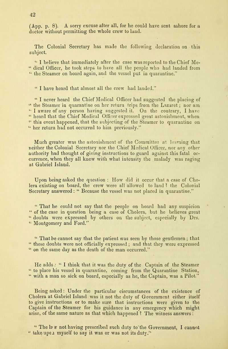 (App. p. 8). A sorry excuse after all, for he could have sent ashore for a doctor without permittiug the whole crew to laud. The Colonial Secretary has made the following declaralioa on this suhject.  I believe that immediately after the case was reported to the Chief Me-  dical Officer, he took steps to have all the people who had landed from  the Steamer on board again, and the vessel put in quarantine.  I have heard that almost all the crew had landed.  I never heard the Chief Medical Officer had suggested the placing of  the Steamer in quarantine on her return trips from the Lazaret; nor am  I aware of any person having suggested it. On the contrary, I have  heard that the Chief Medical Officer expressed great astonishment, when  this event happened, that the subjecting of the Steamer to quarantine on  her return had not occurred to him previously. Much greater was the astonishment of the Committee at learning that neither the Colonial Secretary nor the Chief Medical Officer, nor any other authority had thought of giving instructions to guard against this fatal oc- currence, when they all knew with what intensity the malady was raging at Gabriel Island. Upon being asked the question : How did it occur that a case of Cho- lera existing on board, the crew were all allowed to land 1 the Colonial Secretary answered :  Because the vessel was not placed in quarantine.  That he could not say that the people on board had any suspicion  of the case in question being a case of Cholera, but he believes great  doubts were expressed by others on the subject, especially by Drs. Montgomery and Ford.  That he cannot say that the patient was seen by those gentlemen; that  these doubts were not officially expressed ; and that they were expressed  on the same day as the death of the man occurred. He adds;  I think that it was the duty of the Captain of the Steamer  to place his vessel in quarantine, coming from the Quarantine Station,  with a man so sick on board, especially as he, the Captain, was a Pilot. Being asked: Under the particular circumstances of the existence of Cholera at Gabriel Island was it not the duty of Government either itself to give instructions or to make sure that instructions were given to the Captain of the Steamer for his guidance in any emergency which might arise, of the same nature as that which happened ? The witness answers :  The h .V not having prescribed such duty to'the Government, I cannot takeupca myself to say it was or was not its duty.