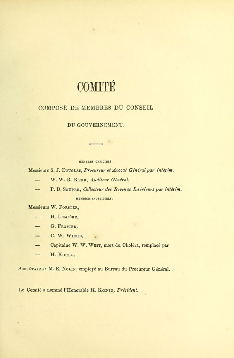 COMITE COMPOSfi DE MEMBRES DU CONSEIL DU GOUVERNEMENT. MEMBRBS OFFICIBLS ; Messieurs S. J. Douglas, Procureur et Avocat General par interim. — W. W. R. Kerr, Auditeur General. — P. D. SoiTPER, Collecteur des Revenus Interieurs par inUrim. MEMBKE3 IN0FFICIBL3 : Messieurs W. Forster, — H. LsMltlRE, — G. Fropier, — C. W. WiEHE, — Capitaine W. W. West^ tnort du Cholera^ remplac^ par — H. K(ENia, Becretaire: M. E. Nolin, employe au Bureau du Procureur General. r Le Comite a nomme I'Honorable H. Kcenig, President.