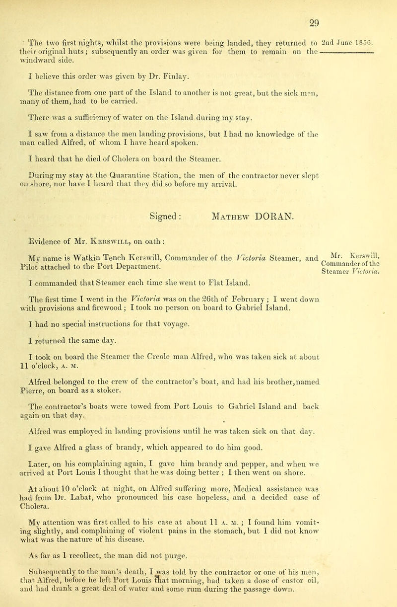 ■ The two first niglits, whilst the provisions were being landed, they returned to 2nd June 1856 their original huts ; subsequently an order was given for them to remain on the —..—_~ windward side. I believe this order was given by Dr. Finla)^. The distance from one part of the Island to another is not great, but the sick men, many of them, had to be carried. There was a sufficiency of water on the Island during my stay. I saw from a distance the men landing provisions, but I had no knowledge of the man called Alfred, of whom I have heard spoken. I heard that he died of Cholera on board the Steamer. During my stay at the Quarantine Station, the men of the contractor never slept on shore, nor have I heard that they did so before my arrival. Signed : Mathew DORAN. Evidence of Mr. Kerswill, on oath: My name is Watkin Tench Kerswill, Commander of the Victoria Steamer, and I'^erswill, Pilot attached to the Port Department. Commander of the btearaer I icfona. I commanded that Steamer each time she went to Flat Island. The first time I went in the Victoria was on the 26th of February ; I went down with provisions and firewood; I took no person on board to Gabriel Island. I had no special instructions for that voyage. I returned the same day. I took on board the Steamer the Creole man Alfred, Avho was taken sick at about 11 o'clock, A. M. Alfred belonged to the crew of the contractor's boat, and had his brother,named Pierre, on board as a stoker. The contractor's boats were towed from Port Louis to Gabriel Island and back again on that day. Alfred was employed in landing provisions until he was taken sick on that day. I gave Alfred a glass of brandy, which appeared to do him good. Later, on his complaining again, I gave him brandy and pepper, and when we arrived at Port Louis I thonght that he was doing better ; I then went on shore. At about 10 o'clock at night, on Alfred suffering more. Medical assistance was had from Dr. Labat, who pronounced his case hopeless, and a decided case of Cholera. My attention was first called to his case at about 11 a. m. ; I found him vomit- ing slightly, and complaining of violent pains in the stomach, but I did not know what was the nature of his disease. As far as 1 recollect, the man did not purge. Subsequently to the man's death, I was told by the contractor or one of his men, that Alfred, before he left Port Louis Itat morning, had taken a dose of castor oil, and had drank a great deal of water and some rum during the passage down.