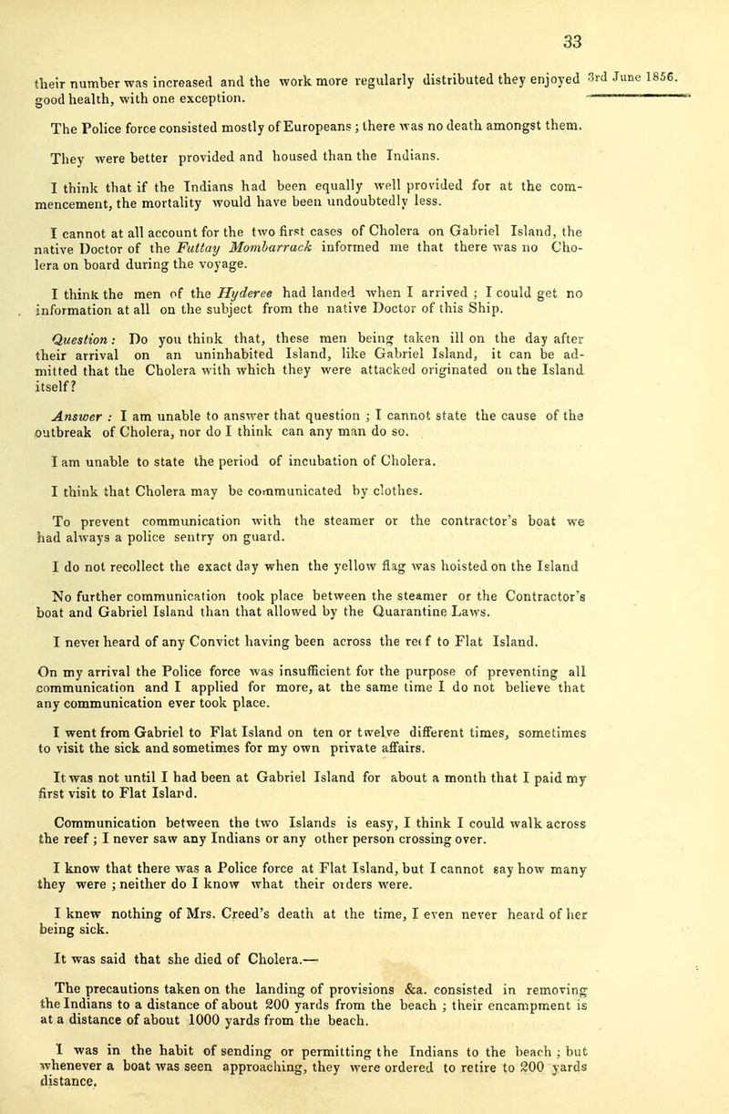 their number was increased and the work more regularly distributed they enjoyed •- good health, with one exception. The Police force consisted mostly of Europeans ; there was no death amongst them. They were better provided and housed than the Indians. I think that if the Indians had been equally well provided for at the com- mencement, the mortality would have been undoubtedly less. I cannot at all account for the two first cases of Cholera on Gabriel Island, the native Doctor of the Futtay Momharrack informed me that there was no Cho- lera on board during the voyage. I think the men of the Hyderee had landed when I arrived ; I could get no information at all on the subject from the native Doctor of this Ship. Question: Do you think that, these men being taken ill on the day after their arrival on an uninhabited Island, like Gabriel Island, it can be ad- mitted that the Cholera with which they were attacked originated on the Island itself? Answer : I am unable to answer that question ; I cannot state the cause of the outbreak of Cholera, nor do I think can any man do so. I am unable to state the period of incubation of Cholera. I think that Cholera may be communicated by clothes. To prevent communication with the steamer or the contractor's boat we had always a police sentry on guard. I do not recollect the exact day when the yellow flag was hoisted on the Island No further communication took place between the steamer or the Contractor's boat and Gabriel Island than that allowed by the Quarantine Laws. I never heard of any Convict having been across the retf to Flat Island. On my arrival the Police force was insufficient for the purpose of preventing all communication and I applied for more, at the same time I do not believe that any communication ever took place. I went from Gabriel to Flat Island on ten or tsvelve different times, sometimes to visit the sick and sometimes for my own private aflfairs. It was not until I had been at Gabriel Island for about a month that I paid my first visit to Flat Island. Communication between the two Islands is easy, I think I could walk across the reef ; I never saw any Indians or any other person crossing over. I know that there was a Police force at Flat Island, but I cannot say how many they were ; neither do I know what their orders were. I knew nothing of Mrs. Creed's death at the time, I even never heard of her being sick. It was said that she died of Cholera.— The precautions taken on the landing of provisions &a. consisted in removing the Indians to a distance of about 200 yards from the beach ; their encampment is at a distance of about 1000 yards from the beach. I was in the habit of sending or permitting the Indians to the beach ; but whenever a boat was seen approaching, they were ordered to retire to 200 yards distance.