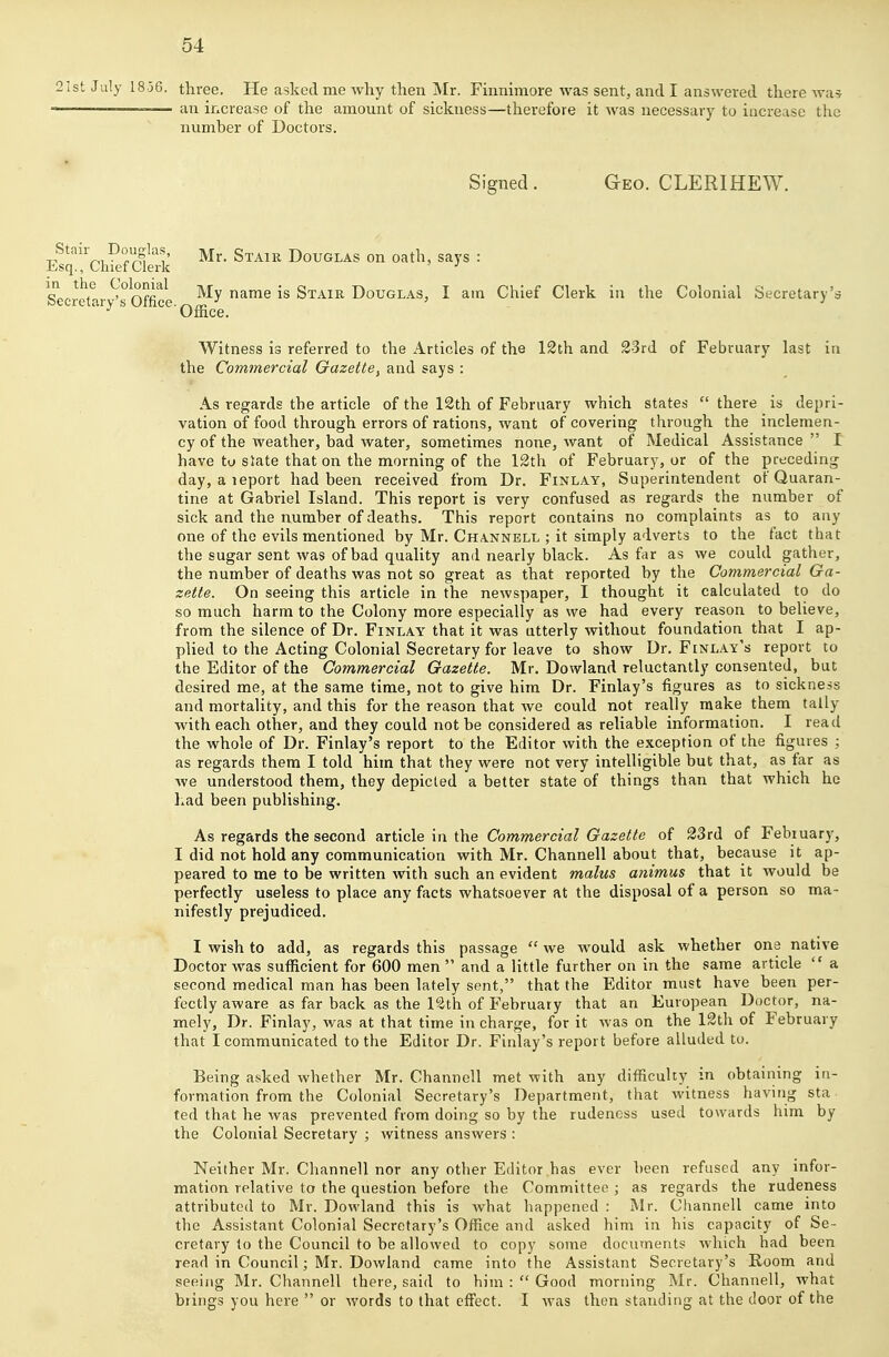 21st July 1856. three. He asked me why then iVfr. Finnimore was sent, and I answered there wa? — — an increase of the amount of sickness—therefore it was necessary to increase the number of Doctors. Signed. Geo. CLERIHEW. Stair Douglas, g^^^^^ Douglas on oath, says : Esq., Chief Clerk ■' Secretar Office My name is Stair Douglas, I am Chief Clerk in the Colonial Secretary's <iys '^^^ Office. Witness is referred to the Articles of the 12th and 33rd of February last in the Commercial Gazette, and says : As regards the article of the 12th of February which states  there is depri- vation of food through errors of rations, want of covering through the inclemen- cy of the weather, bad water, sometimes none, want of Medical Assistance  I have tu slate that on the morning of the 12th of February, or of the preceding day, aieport had been received from Dr, Finlay, Superintendent of Quaran- tine at Gabriel Island. This report is very confused as regards the number of sick and the number of deaths. This report contains no complaints as to any one of the evils mentioned by Mr. Channell ; it simply adverts to the fact that the sugar sent was of bad quality and nearly black. As far as we could gather, the number of deaths was not so great as that reported by the Commercial Ga- zette. On seeing this article in the newspaper, I thought it calculated to do so much harm to the Colony more especially as we had every reason to believe, from the silence of Dr. Finlay that it was utterly without foundation that I ap- plied to the Acting Colonial Secretary for leave to show Dr. Finlay's report to the Editor of the Commercial Gazette. Mr. Dowland reluctantly consented, but desired me, at the same time, not to give him Dr. Finlay's figures as to sickness and mortality, and this for the reason that we could not really make them tally with each other, and they could not be considered as reliable information. I read the whole of Dr. Finlay's report to the Editor with the exception of the figures ; as regards them I told him that they were not very intelligible but that, as far as we understood them, they depicted a better state of things than that which he had been publishing. As regards the second article in the Commercial Gazette of 23rd of February, I did not hold any communication with Mr. Channell about that, because it ap- peared to me to be written with such an evident malus animus that it would be perfectly useless to place any facts whatsoever at the disposal of a person so ma- nifestly prejudiced. I wish to add, as regards this passage  we would ask whether one native Doctor was sufficient for 600 men  and a little further on in the same article  a second medical man has been lately sent, that the Editor must have been per- fectly aware as far back as the 12th of February that an European Doctor, na- mely. Dr. Finlay, was at that time in charge, for it was on the 12th of February that I communicated to the Editor Dr. Finlay's report before alluded to. Being asked whether Mr. Channell met with any difficulty in obtaining in- formation from the Colonial Secretary's Department, that witness having sta. ted that he was prevented from doing so by the rudeness used towards him by the Colonial Secretary ; witness answers : Neither Mr. Channell nor any other Editor has ever been refused any infor- mation relative to the question before the Committee ; as regards the rudeness attributed to Mr. Dowland this is what happened : Mr. Channell came into the Assistant Colonial Secretary's Office and asked him in his capacity of Se- cretary to the Council to be allowed to copy some documents which had been read in Council; Mr. Dowland came into the Assistant Secretary's Room and seeing Mr. Channell there, said to him :  Good morning Mr. Channell, what brings you here  or words to that effect. I was then standing at the door of the