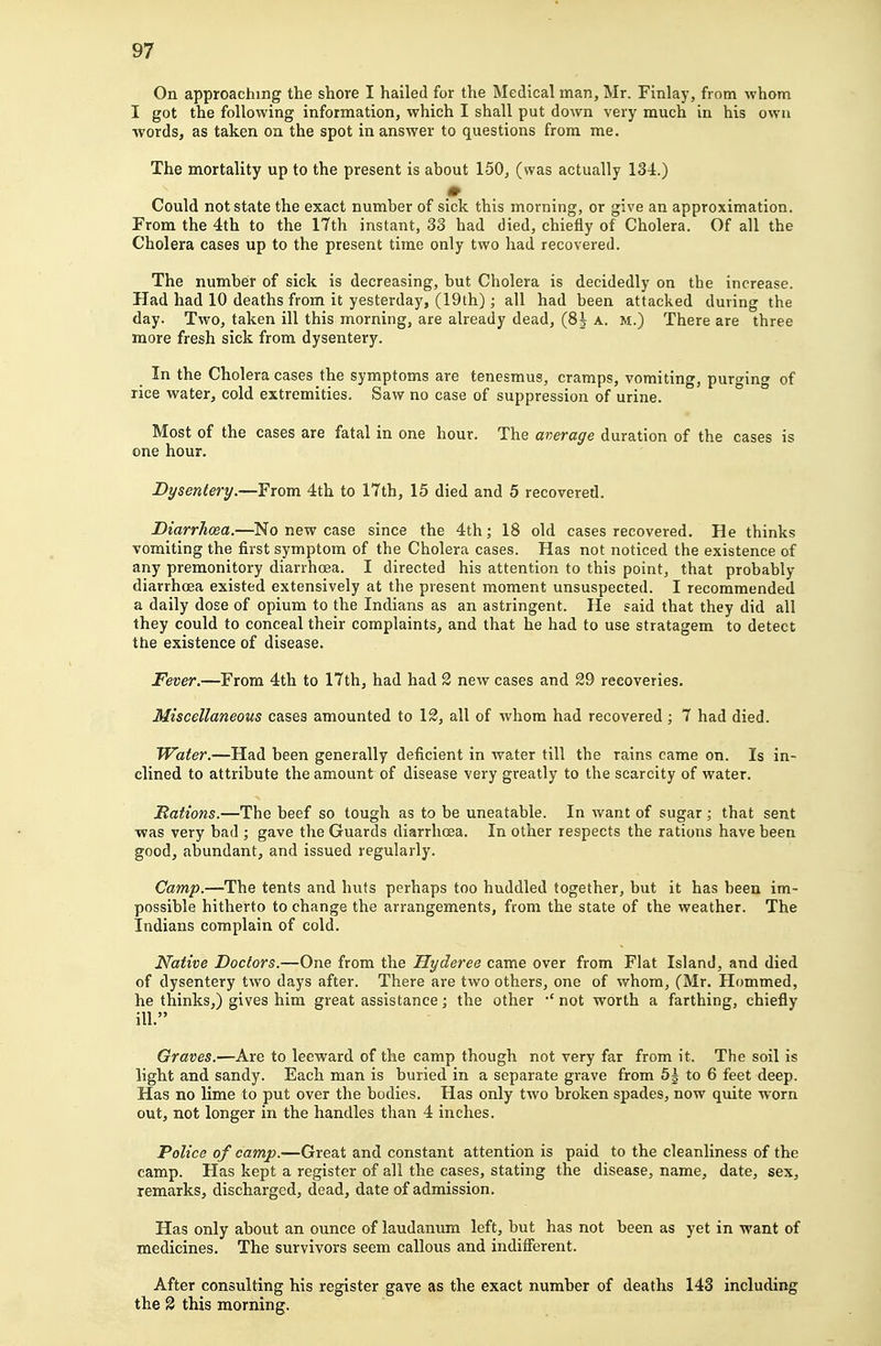 On approaching the shore I hailed for the Medical man, Mr. Finlay, from whom I got the following information, which I shall put down very much in his own words, as taken on the spot in answer to questions from me. The mortality up to the present is about 150, (was actually 134.) Could not state the exact number of sick this morning, or give an approximation. From the 4th to the 17th instant, 33 had died, chiefly of Cholera, Of all the Cholera cases up to the present time only two had recovered. The number of sick is decreasing, but Cholera is decidedly on the increase. Had had 10 deaths from it yesterday, (19th); all had been attacked during the day. Two, taken ill this morning, are already dead, (8| a. m.) There are three more fresh sick from dysentery. _ In the Cholera cases the symptoms are tenesmus, cramps, vomiting, purging of rice water, cold extremities. Saw no case of suppression of urine. ° Most of the cases are fatal in one hour. The average duration of the cases is one hour. Dysentery.—From 4th to 17th, 15 died and 5 recovered. Diarrhoea.—No new case since the 4th; 18 old cases recovered. He thinks vomiting the first symptom of the Cholera cases. Has not noticed the existence of any premonitory diarrhoea. I directed his attention to this point, that probably diarrhoea existed extensively at the present moment unsuspected. I recommended a daily dose of opium to the Indians as an astringent. He said that they did all they could to conceal their complaints, and that he had to use stratagem to detect the existence of disease. Fever.—From 4th to 17th, had had 2 new cases and 29 recoveries. Miscellaneous cases amounted to 12, all of whom had recovered; 7 had died. Water.—Had been generally deficient in water till the rains came on. Is in- clined to attribute the amount of disease very greatly to the scarcity of water. Rations.—The beef so tough as to be uneatable. In want of sugar ; that sent was very bad ; gave the Guards diarrhoea. In other respects the rations have been good, abundant, and issued regularly. Camp.—The tents and huts perhaps too huddled together, but it has been im- possible hitherto to change the arrangements, from the state of the weather. The Indians complain of cold. Native Doctors.—One from the Hyderee came over from Flat Island, and died of dysentery two days after. There are two others, one of whom, (Mr. Hommed, he thinks,) gives him great assistance; the other 'not worth a farthing, chiefly ill, Graves.—Are to leeward of the camp though not very far from it. The soil is light and sandy. Each man is buried in a separate grave from 5^ to 6 feet deep. Has no lime to put over the bodies. Has only two broken spades, now quite worn out, not longer in the handles than 4 inches. Police of camp.—Great and constant attention is paid to the cleanliness of the camp. Has kept a register of all the cases, stating the disease, name, date, sex, remarks, discharged, dead, date of admission. Has only about an ounce of laudanum left, but has not been as yet in want of medicines. The survivors seem callous and indifferent. After consulting his register gave as the exact number of deaths 143 including the 2 this morning.