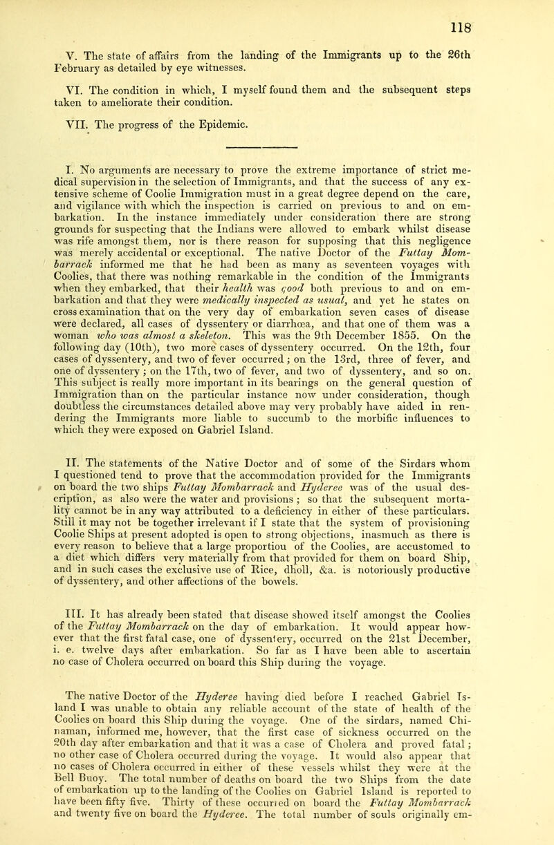 V. The state of affairs from the landing of the Immigrants up to the 26th February as detailed by eye witnesses. VI. The condition in which, I myself found them and the subsequent steps taken to ameliorate their condition. VII. The progress of the Epidemic. I. No arguments are necessary to prove the extreme importance of strict me- dical supervision in the selection of Immigrants, and that the success of any ex- tensive scheme of Coolie Immigration must in a great degree depend on the care, and vigilance with which the inspection is carried on previous to and on em- barkation. In the instance immediately under consideration there are strong grounds for suspecting that the Indians were allowed to embark whilst disease was rife amongst them, nor is there reason for supposing that this negligence was merely accidental or exceptional. The native Doctor of the Futtay Mom- harrack informed me that he had been as many as seventeen voyages with Coolies, that there was nothing remarkable in the condition of the Immigrants when they embarked, that their health was qood both previous to and on em- barkation and that they were medically inspected as usual, and yet he states on cross examination that on the very day of embarkation seven cases of disease were declared, all cases of dyssentery or diarrhoja, and that one of them was a woman who was almost a skeleton. This was the 9th December 1855. On the following day (10th), two more cases of dyssentery occurred. On the 12th, four cases of dyssentery, and two of fever occurred ; on the 13rd, three of fever, and one of dyssentery ; on the I7th, two of fever, and two of dyssentery, and so on. This subject is really more important in its bearings on the general question of Immigration than on the particular instance now under consideration, though doubtless the circumstances detailed above may very probably have aided in ren- dering the Immigrants more liable to succumb to the morbific influences to which they were exposed on Gabriel Island. II. The statements of the Native Doctor and of some of the Sirdars whom I questioned tend to prove that the accommodation provided for the Immigrants on board the two ships Futtay Momharrack and Hyderee was of the usual des- cription, as also were the water and provisions ; so that the subsequent morta- lity cannot be in any way attributed to a deficiency in either of these particulars. Still it may not be together irrelevant if I state that the system of provisioning Coolie Ships at present adopted is open to strong objections, inasmuch as there is every reason to believe that a large proportion of the Coolies, are accustomed to a diet which differs very materially from that provided for them on board Ship, and in such cases the exclusive use of Rice, dhoU, &a. is notoriously productive of dyssentery, and other affections of the bowels. III. It has already been stated that disease showed itself amongst the Coolies of the Futtay Momharrack on the day of embarkation. It would appear how- ever that the first fatal case, one of dyssentery, occurred on the 21st December, i. e. twelve days after embarkation. So far as I have been able to ascertain no case of Cholera occurred on board this Ship during the voyage. The native Doctor of the Hyderee having died before I reached Gabriel Is- land I was unable to obtain any reliable accoimt of the state of health of the Coolies on board this Ship during the voyage. One of the sirdars, named Chi- naman, informed me, however, that the first case of sickness occurred on the 20th day after embarkation and that it was a case of Cholera and proved fatal; no other case of Cholera occurred during the voyage. It would also appear that no cases of Cholera occurred in either of these vessels whilst they were at the Eell Buoy. The total number of deaths on board the two Ships from the date of embarkation up to the landing of the Coolies on Gabriel Island is reported to have been fifty five. Thirty of these occurred on board the Futtay Momharrack and twenty five on board the Hyderee. The total number of souls originally em-