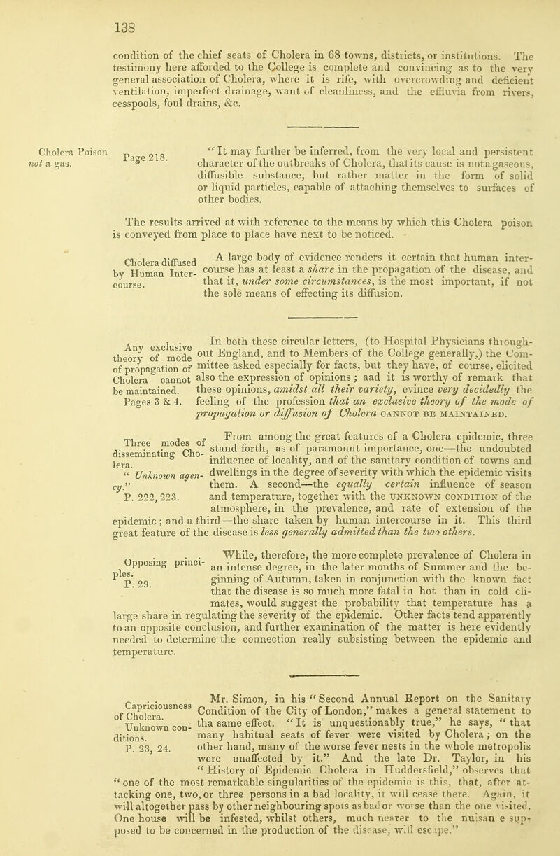 condition of the chief seats of Cholera in 68 towns, districts, or institutions. The testimony here afforded to the College is complete and convincing as to the verv general association of Cholera, where it is rife, Avith overcrowding and deficient ventilation, imperfect drainage, want of cleanliness, and the effluvia from ri\'ers, cesspools, foul drains, &c. Cholera Poisoa p-jtre 218  It may further be inferred, from the very local and persistent 7!o; a gas. 's • character of the outbreaks of Cholera, thatits cause is notagaseous, diffusible substance, but rather matter in the form of solid or liquid particles, capable of attaching themselves to surfaces of other bodies. The results arrived at with reference to the means by which this Cholera poison is conveyed from place to place have next to be noticed. - Q^^l^^^g^ A large body of evidence renders it certain that human inter- bv Human Inter- ^^^^^^^ has at least a share in the propagation of the disease, and courf5e. t\\Sii it, under some circumstances, is the most important, if not the sole means of effecting its diffusion. . J . In both these circular letters, (to Hospital Physicians through- theorv of mode England, and to Members of the College generally,) the Com- of propagation of ^^ittee asked especially for facts, but they have, of course, elicited Cholera cannot ^^^^ the expression of opinions ; aad it is worthy of remark that be maintained. these opinions, amidst all their variety, evince very decidedly the Pages 3 & 4. feeling of the profession that an exclusive theory of the mode of propagation or diffusion of Cholera cannot be maintained. Three modes of ■^''0™ among the great features of a Cholera epidemic, three disseminatin Cho ^^^^^^^ forth, as of paramount importance, one—the undoubted lera^'^^^^ influence of locality, and of the sanitary condition of towns and  Unknown agen- dwellings in the degree of severity with which the epidemic visits cyj them. A second—the equally certain influence of season P. 222, 223. and temperature, together with the unknown condition of the atmosphere, in the prevalence, and rate of extension of the epidemic; and a third—the share taken by human intercourse in it. This third great feature of the disease is less generally admitted than the two others. . . . While, therefore, the more complete prevalence of Cholera in Upposmg prmci- intense degree, in the later months of Summer and the be-  p* 29 ginning of Autumn, taken in conjunction with the known ftict that the disease is so much more fatal in hot than in cold cli- mates, would suggest the probability that temperature has a large share in regulating the severity of the epidemic. Other facts tend apparently to an opposite conclusion, and further examination of the matter is here evidently needed to determine the connection really subsisting between the epidemic and temperature. . . Mr. Simon, in his  Second Annual Report on the Sanitary of Cholera^^^^^^ Condition of the City of London, makes a general statement to Unknown con- same effect.  It is unquestionably true, he says,  that ^i^joQg many habitual seats of fever were visited by Cholera ; on the P. 23, 24. other hand, many of the worse fever nests in the whole metropolis were unaffected by it. And the late Dr. Taylor, in his  History of Epidemic Cholera in Huddersfield, observes that  one of the most remarkable singularities of the epidemic is thi.«, that, after at- tacking one, two, or three persons in a bad locality, it will cease there. Again, it will altogether pass by other neighbouring spots asbad or worse than the one vi.-ited. One house will be infested, whilst others, much nenrer to the nulsan e sup- posed to be concerned in the production of the disease, will escipe.