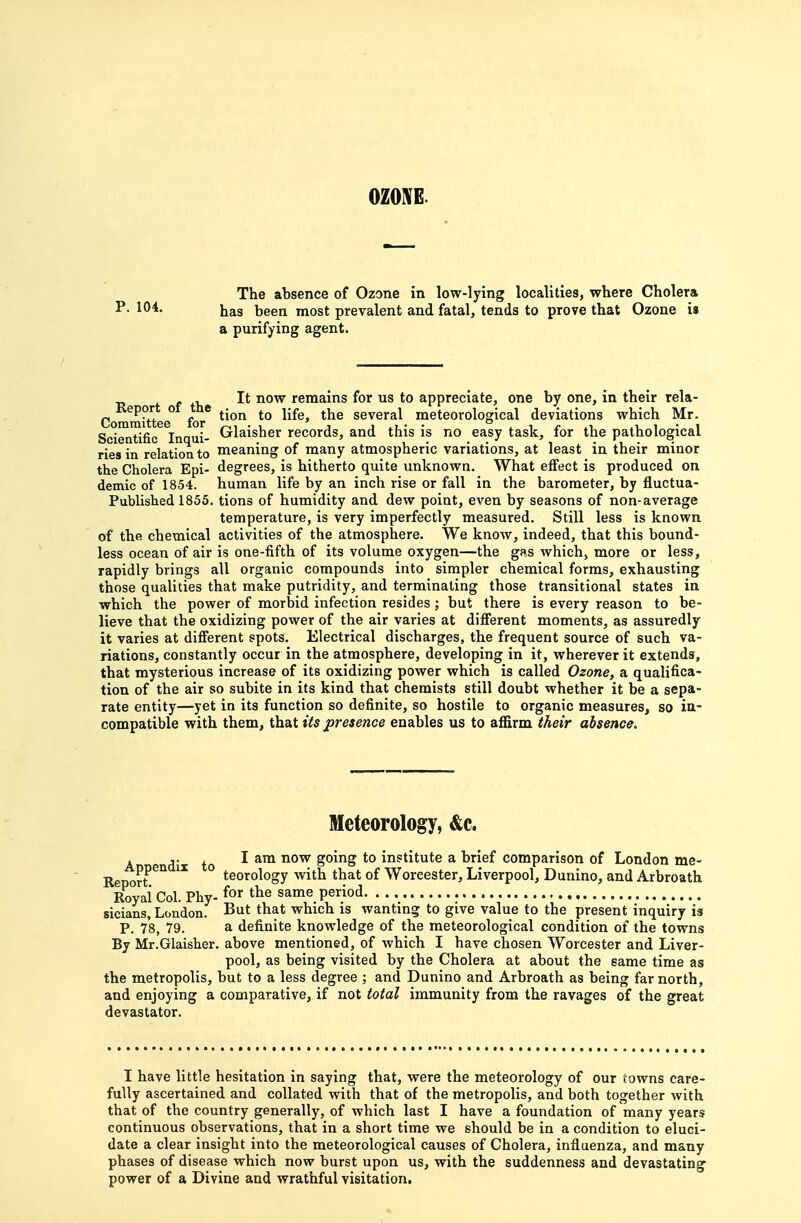 OZONE. The absence of Ozone in low-lying localities, where Cholera P. 104. ijas been most prevalent and fatal, tends to prove that Ozone is a purifying agent. f f +1, remains for us to appreciate, one by one, in their rela- Committee^ for' several meteorological deviations which Mr. Scientific Inaui- Grl^isher records, and this is no easy task, for the pathological ries in relation to meaning of many atmospheric variations, at least in their minor the Cholera Epi- degrees, is hitherto quite unknown. What effect is produced on demic of 1854. human life by an inch rise or fall in the barometer, by fluctua- Published 1855. tions of humidity and dew point, even by seasons of non-average temperature, is very imperfectly measured. Still less is known of the chemical activities of the atmosphere. We know, indeed, that this bound- less ocean of air is one-fifth of its volume oxygen—the gfis which, more or less, rapidly brings all organic compounds into simpler chemical forms, exhausting those qualities that make putridity, and terminating those transitional states in which the power of morbid infection resides ; but there is every reason to be- lieve that the oxidizing power of the air varies at different moments, as assuredly it varies at different spots. Electrical discharges, the frequent source of such va- riations, constantly occur in the atmosphere, developing in it, wherever it extends, that mysterious increase of its oxidizing power which is called Ozone, a qualifica- tion of the air so subite in its kind that chemists still doubt whether it be a sepa- rate entity—yet in its function so definite, so hostile to organic measures, so in- compatible with them, that its presence enables us to affirm their absence. Meteorology, &c. A di to ^ ^™ institute a brief comparison of London me- Renort'^'^ ° teorology with that of Worcester, Liverpool, Dunino, and Arbroath Royal Col. Phy- for the same period. sicians, London. -But that which is wanting to give value to the present inquiry is P. 78, 79. a definite knowledge of the meteorological condition of the towns By Mr.GIaisher. above mentioned, of which I have chosen Worcester and Liver- pool, as being visited by the Cholera at about the same time as the metropolis, but to a less degree ; and Dunino and Arbroath as being far north, and enjoying a comparative, if not total immunity from the ravages of the great devastator. I have little hesitation in saying that, were the meteorology of our towns care- fully ascertained and collated with that of the metropolis, and both together with that of the country generally, of which last I have a foundation of many years continuous observations, that in a short time we should be in a condition to eluci- date a clear insight into the meteorological causes of Cholera, influenza, and many phases of disease which now burst upon us, with the suddenness and devastating power of a Divine and wrathful visitation.